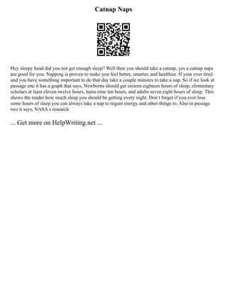Catnap Naps
Hey sleepy head did you not get enough sleep? Well then you should take a catnap, yes a catnap naps
are good for you. Napping is proven to make you feel better, smarter, and healthier. If your ever tired
and you have something important to do that day take a couple minutes to take a nap. So if we look at
passage one it has a graph that says, Newborns should get sixteen eighteen hours of sleep, elementary
scholars at least eleven twelve hours, teens nine ten hours, and adults seven eight hours of sleep. This
shows the reader how much sleep you should be getting every night. Don t forget if you ever lose
some hours of sleep you can always take a nap to regain energy and other things to. Also in passage
two it says, NASA s research
... Get more on HelpWriting.net ...
 