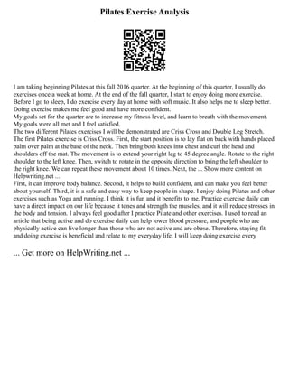 Pilates Exercise Analysis
I am taking beginning Pilates at this fall 2016 quarter. At the beginning of this quarter, I usually do
exercises once a week at home. At the end of the fall quarter, I start to enjoy doing more exercise.
Before I go to sleep, I do exercise every day at home with soft music. It also helps me to sleep better.
Doing exercise makes me feel good and have more confident.
My goals set for the quarter are to increase my fitness level, and learn to breath with the movement.
My goals were all met and I feel satisfied.
The two different Pilates exercises I will be demonstrated are Criss Cross and Double Leg Stretch.
The first Pilates exercise is Criss Cross. First, the start position is to lay flat on back with hands placed
palm over palm at the base of the neck. Then bring both knees into chest and curl the head and
shoulders off the mat. The movement is to extend your right leg to 45 degree angle. Rotate to the right
shoulder to the left knee. Then, switch to rotate in the opposite direction to bring the left shoulder to
the right knee. We can repeat these movement about 10 times. Next, the ... Show more content on
Helpwriting.net ...
First, it can improve body balance. Second, it helps to build confident, and can make you feel better
about yourself. Third, it is a safe and easy way to keep people in shape. I enjoy doing Pilates and other
exercises such as Yoga and running. I think it is fun and it benefits to me. Practice exercise daily can
have a direct impact on our life because it tones and strength the muscles, and it will reduce stresses in
the body and tension. I always feel good after I practice Pilate and other exercises. I used to read an
article that being active and do exercise daily can help lower blood pressure, and people who are
physically active can live longer than those who are not active and are obese. Therefore, staying fit
and doing exercise is beneficial and relate to my everyday life. I will keep doing exercise every
... Get more on HelpWriting.net ...
 