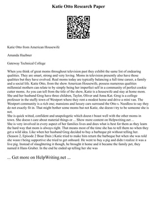Katie Otto Research Paper
Katie Otto from American Housewife
Amanda Huebner
Gateway Technical College
When you think of great moms throughout television past they exhibit the same list of endearing
qualities. They are smart, strong and very loving. Moms in television presently also have those
qualities but they have evolved. Real moms today are typically balancing a full time career, a family
and a social life. Katie Otto, from the show American Housewife, possess numerous qualities
millennial mothers can relate to by simply being her imperfect self in a community of perfect cookie
cutter moms. As you can tell from the title of the show, Katie is a housewife and stay at home mom.
She and her husband Greg have three children, Taylor, Oliver and Anna Kat. Greg is a college
professor in the stuffy town of Westport where they rent a modest home and drive a mini van. The
Westport community is a rich one; mansions and luxury cars surround the Otto s. Needless to say they
do not exactly fit in. That might bother some moms but not Katie, she doesn t try to be someone she is
not.
She is quick witted, confident and unapologetic which doesn t boast well with the other moms in
town. She doesn t care about material things or ... Show more content on Helpwriting.net ...
She is very involved in every aspect of her families lives and does what is best for them as they learn
the hard way that mom is always right. That means most of the time she has to tell them no when they
get a wild idea. Like when her husband Greg decided to buy a barbeque pit without telling her.
(Season 2, Episode 2 Boar Dain ) Katie tried to make him return the barbeque but when she was told
she wasn t being supportive she tried to get onboard. He went to buy a pig and didn t realize it was a
live pig. Instead of slaughtering it though, he brought it home and it became the family pet, they
named it Hans Gruber. In the end he ended up telling her she was
... Get more on HelpWriting.net ...
 
