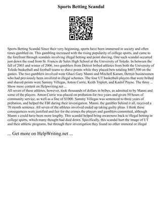 Sports Betting Scandal
Sports Betting Scandal Since their very beginning, sports have been immersed in society and often
times gambled on. This gambling increased with the rising popularity of college sports, and came to
the forefront through scandals involving illegal betting and point shaving. One such scandal occurred
just down the road from St. Francis de Sales High School at the University of Toledo. In between the
fall of 2003 and winter of 2006, two gamblers from Detroit bribed athletes from both the University of
Toledo basketball and football teams to shave points while they placed bets totaling $407,500 on the
games. The two gamblers involved were Ghazi Gary Manni and Mitchell Karam, Detroit businessmen
who had previously been involved in illegal schemes. The four UT basketball players that were bribed
and shaved points were Sammy Villegas, Anton Currie, Keith Triplett, and Kashif Payne. The three ...
Show more content on Helpwriting.net ...
All seven of these athletes, however, took thousands of dollars in bribes, as admitted to by Manni and
some of the players. Anton Currie was placed on probation for two years and given 50 hours of
community service, as well as a fine of $1000. Sammy Villegas was sentenced to three years of
probation, and helped the FBI during their investigation. Manni, the gambler behind it all, received a
70 month sentence. All seven of the athletes involved ended up taking guilty pleas. I think these
consequences were justified and fair for the crimes the players and gamblers committed, although
Manni s could have been more lengthy. This scandal helped bring awareness back to illegal betting in
college sports, which many thought had died down. Specifically, this scandal hurt the image of UT
and their athletic programs, but through their investigation they found no other immoral or illegal
... Get more on HelpWriting.net ...
 