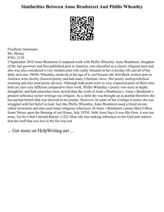 Similarities Between Anne Bradstreet And Phillis Wheatley
Floriberto Solorzano
Ms. Shorey
ENG: 2130
3 September 2016 Anne Bradstreet Compared work with Phillis Wheatley Anne Bradstreet, Daughter
of the one governor and first published poet in America, was classified as a classic religious poet and
also was also considered a very modern poet who really focused on her everyday life and all of her
daily activates. Phillis Wheatley, enslaved at the age of 6, and became the first black women poet in
America wote mostly classical poetry and had many Christian views. Her poetry used pyscholical
meaning and also used poetic devices. Although both poets were to very respected poets of there time
both are also very different compared to their work. Phillis Wheatley s poetry was more in depth,
thoughtful, and had somewhat more stylish than the work of Anne s Bradstreet s. Anne s Bradstreet s
greatest influence on her writings was religion. As a child she was brought up as puritan therefore she
has puritan beliefs that was showed in her poems. However, In some of her writings it seems she was
struggled with her belief in God. Just like Phillis Wheatley, Anne Bradstreet used a literal device
called inversions and also used many religious references. In Anne s Bradstreet s poem Here Follow
Some Verses upon the Burning of out House, July 10TH, 1666 Anne Says It was His Own, it was not
mine, Far be it that I should Repine. (122). Here she was making references to her God and realizes
that her stuff that was lost in the fire was not
... Get more on HelpWriting.net ...
 