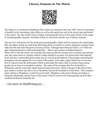Literary Elements In The Matrix
The Matrix is a well known blockbuster film which was released in the year 1999. Viewers commonly
it identify by the fascinating video effects as well as the unreal (yet real in the movie) acts performed
in the scenes. The idea which I aim to explore concerning the movie in this essay dwells on the usage
of cinematographic elements, the theme of fate as well as the stylistic use of literary elements.
The movie is well known for the advanced cinematographic effects and for a person who understands
film, the effects which are used in the film bring about a scientific as well as imaginary concept which
make the film fall under the genre of science fiction. Although most films are fiction, sci fi films are
quite intriguing because of the technologically ... Show more content on Helpwriting.net ...
When Neo is with the oracle, she examines him and says that his muscles have not been used and this
may also come down to virginity (which is often referred to as pure). It is known that John baptised
Jesus and Neo s mentorship about reality may be viewed as the baptism of knowledge concerning the
protagonist mission against the evil system of the matrix. Like Satan, Agent Smith tries to convince
Neo to submit to him the information which would make the matrix fully in control of governing
people just as Jesus was tempted to submit . The name of the company that Neo worked for is
Metacortex and the word meta which means beyond and cortex which is the part of the brain where
grey matter is found; may derive for us the phrase beyond the boundaries of the brain . That company
name reflects to Morpheus s words Free your mind . Morpheus is the god of dreams according to
Gregorian Mythology and the irony of this name is that he seems to be waking people up from their
mechanized dreams created by the
... Get more on HelpWriting.net ...
 