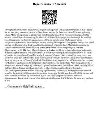 Repercussions In Macbeth
Throughout history, many have pursued to gain world power. The age of imperialism, Hitler s desire
for his nazi party to control the world, Napoleon s attempt for France to control Europe, and many
others. Many have pursued to gain power, but ultimately failed from repercussions created in the
pursuit. In the Elizabethan era tragedy, Macbeth, William Shakespeare reveals through the motif of
blood to represent the harmful repercussions of the pursuit of power. Shakespeare warns
The pursuit of power has harmful repercussions. During Shakespeare s time people thought thin blood
implies good health while thick blood implies the result of poison. Lady Macbeth in planning for
Duncan s murder states, Make thick my blood; Stop up the access and passage to remorse
(Shakespeare I.v. 43 44). Lady Macbeth desires to thicken her blood to make planning murder easier
by removing her remorse. The result of thicker blood is poisoning: Lady Macbeth invokes the spirits
of murder to poison herself to aid in Macbeth s pursuit of power. As a result of pursuing power, one
can throw away part of himself to more easily commit vile acts. transition Shakespeare demonstrates
throwing away a part of oneself with Lady Macbeth desiring to poison herself to remove her remorse.
Furthermore, repercussions for the pursuit of power also come from others. After the events of the
banquet and Macbeth s sighting of Banquo s ghost Macbeth states, It will have blood; they say, blood
will have blood. Stones have been known to ... Show more content on Helpwriting.net ...
One cannot pursue power without expecting repercussions. In Macbeth, Shakespeare uses blood to
reveal to the audience the harm done in pursuing power, and the ultimate downfall of the pursuer and
those involved with him. By pursuitment power one sacrifices parts of himself and faces
repercussions. So one must beware of the rash pursuit of power, lest he falls in the same way as those
in the
... Get more on HelpWriting.net ...
 
