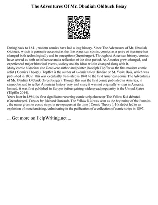 The Adventures Of Mr. Obadiah Oldbuck Essay
Dating back to 1841, modern comics have had a long history. Since The Adventures of Mr. Obadiah
Oldbuck, which is generally accepted as the first American comic, comics as a genre of literature has
changed both technologically and in perception (Greenberger). Throughout American history, comics
have served as both an influence and a reflection of the time period. As America grew, changed, and
experienced major historical events, society and the ideas within changed along with it.
Many comic historians cite Genovese author and painter Rodolph Töpffer as the first modern comic
artist ( Comics Theory ). Töpffer is the author of a comic titled Histoire de M. Vieux Bois, which was
published in 1839. This was eventually translated in 1841 to the first American comic The Adventures
of Mr. Obidiah Oldbuck (Greenberger). Though this was the first comic published in America, it
cannot be said to reflect American history very well since it was not originally written in America.
Instead, it was first published in Europe before gaining widespread popularity in the United States
(Töpffer 2014).
Years later in 1894, the first significant recurring comic strip character The Yellow Kid debuted
(Greenberger). Created by Richard Outcault, The Yellow Kid was seen as the beginning of the Funnies
, the name given to comic strips in newspapers at the time ( Comic Theory ). His debut led to an
explosion of merchandising, culminating in the publication of a collection of comic strips in 1897.
... Get more on HelpWriting.net ...
 