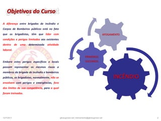 Objetivos do CursoA diferença entre brigadas de incêndio e Corpos de Bombeiros públicos está no fato que os brigadistas, têm que lidar com condições e perigos limitados aos existentes dentro de uma determinada atividade laboral.Embora estes perigos específicos e locais possam representar os mesmos riscos a membros da brigada de incêndio e bombeiros públicos, os brigadistas, normalmente, não se envolvem com perigos e emergências, fora dos limites de sua competência, para a qual foram treinados.19/12/20102gliceugrossi.net | treinamento@gliceugrossi.net