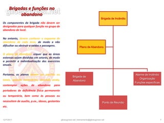 Plano de abandonoEntre as funções de uma brigada, encontra-se a de conduzir pessoas de um local sinistrado para um local seguro.Essa tarefa requer planejamento e treinamento, no sentido de automatizar os hábitos essenciais para atender a procedimentos de emergência, para evitar o pânico e consequências graves.O pânico é causado, principalmente, pelo desconhecimento técnico por parte das pessoas das rotas de fuga existentes e da possibilidade de abandono rápido e seguro do local.É fundamental na execução de um plano de abandono a liderança, a colaboração e a comunicação dos membros da brigada, que deverão estar atentos ao comando do líder, para que as atitudes se tornem sincronizadas e o resultado eficiente. O plano de abandono não deve interferir nos serviços de combate a incêndio.19/12/20105gliceugrossi.net | treinamento@gliceugrossi.net