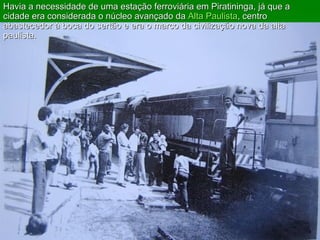 Havia a necessidade de uma estação ferroviária em Piratininga, já que a cidade era considerada o núcleo avançado da  Alta Paulista , centro abastecedor à boca do sertão e era o marco da civilização nova da alta paulista.  