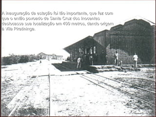 A inauguração da estação foi tão importante, que fez com que o então povoado de Santa Cruz dos Inocentes deslocasse sua localização em 400 metros, dando origem à Vila Piratininga. 