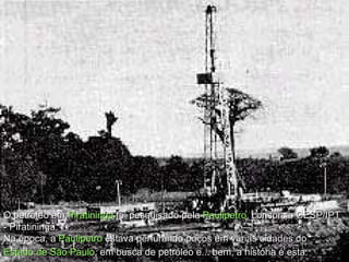 O petróleo em  Piratininga  foi pesquisado pela  Paulipetro , consórcio CESP/IPT - Piratininga.  Na época, a  Paulipetro   estava perfurando poços em várias cidades do  Estado de São Paulo , em busca de petróleo e... bem, a história é esta:   