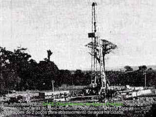 Em Julho de 1979, o  DAEE (Departamento de Água e Energia),  órgão da Secretaria de Obras do Meio-Ambiente, contratou uma firma para as perfurações de 2 poços para abastecimento de água na cidade.  