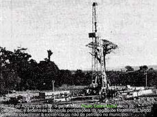Em 20 de Agosto de 1979, o governador  Paulo Salim Maluf  inicia as pesquisas, e ordena as primeiras perfurações na região de Piratininga, tendo em vista determinar a existência ou não de petróleo no município.  
