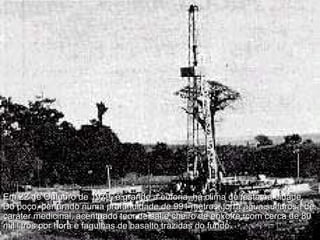 Em 22 de Outubro de 1979, é grande a euforia, há clima de festa na cidade. Do poço, perfurado numa profundidade de 991 metros, jorra água sulfurosa de caráter medicinal, acentuado teor de sal e cheiro de enxofre, com cerca de 80 mil litros por hora e fagulhas de basalto trazidas do fundo.  