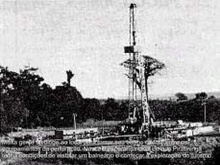 Muita gente se dirige ao local para tomar seu banho quente entre os equipamentos da perfuração. Nasce a esperança local de que Piratininga tenha condições de instalar um balneário e começar a exploração do turismo.  