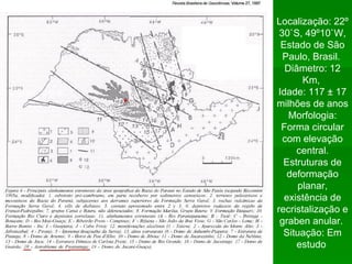 sdsds Localização: 22º 30`S, 49º10`W, Estado de São Paulo, Brasil.  Diâmetro: 12 Km,  Idade: 117 ± 17 milhões de anos  Morfologia: Forma circular com elevação central. Estruturas de deformação planar, existência de recristalização e graben anular.  Situação: Em estudo   
