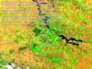 Em sondagem realizada na Estrutura de Piratininga, nos arredores da localidade homônima (região de Bauru), foram atravessados 324 m de sedimentos da Formação Marília do Grupo Bauru (Santos et al. 1980). Hachiro et al. (1994) explicaram essa grande e localizada espessura pela associação dos sedimentos com um graben anelar, disposto concentricamente a uma estrutura de impacto de corpo celeste, que designaram de Astroblema de Piratininga.  