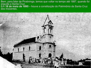 Bem, para falar de Piratininga, temos que voltar no tempo até 1887, quando foi erguida a Santa Cruz.  Em  18 de maio de 1895  – houve a constituição do Patrimônio da Santa Cruz dos Inocentes. 