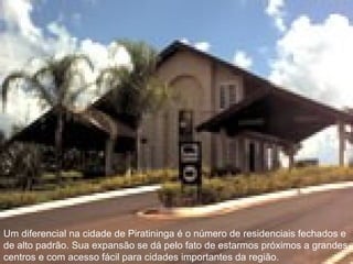 Um diferencial na cidade de Piratininga é o número de residenciais fechados e de alto padrão. Sua expansão se dá pelo fato de estarmos próximos a grandes centros e com acesso fácil para cidades importantes da região.  Um diferencial na cidade de Piratininga é o número de residenciais fechados e de alto padrão. Sua expansão se dá pelo fato de estarmos próximos a grandes centros e com acesso fácil para cidades importantes da região.  