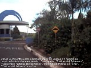 Vários loteamentos estão em franca etapa de vendas e o número de construções também é expressivo. Destaque ao "Residencial Primavera", "Residencial Fazenda Bandeirantes", "Residencial Parque do Portal", "Residencial Ibituruna" e outros. 