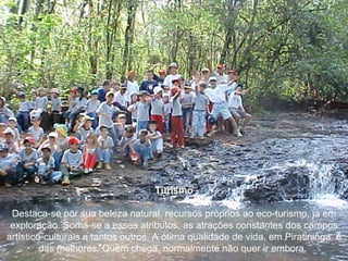 Turismo Destaca-se por sua beleza natural, recursos próprios ao eco-turismo, já em exploração. Soma-se a esses atributos, as atrações constantes dos campos artístico-culturais e tantos outros. A ótima qualidade de vida, em Piratininga, é das melhores. Quem chega, normalmente não quer ir embora.  