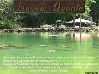 Turismo É no setor turístico que Piratininga tem-se destacado mais atualmente, por oferecer um balneário de primeiro mundo. O  Águas Quentes de Piratininga  vem a ser uma grande atração que atrai sócios do clube de todas as partes do Estado e até mesmo de estados vizinhos, cujos turistas dão uma movimentação a mais à cidade. 