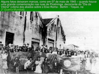 Alguns fatos deixaram marcas, como em 07 de maio de 1945 – quando houve uma grande comemoração nas ruas de Piratininga, decorrente do "Dia da Vitória" (vitória dos aliados sobre o Eixo Roma - Berlim - Tóquio, na  2ª Guerra Mundial ). 