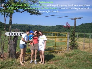 Astronomia O  COC, Centro de Observação do Céu  é tido pelos pesquisadores, membros do  CASP (Centro de Astronomia de São Paulo),  como um privilegiado local para observação do céu. 
