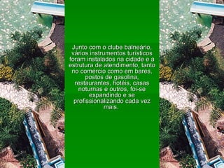 Junto com o clube balneário, vários instrumentos turísticos foram instalados na cidade e a estrutura de atendimento, tanto no comércio como em bares, postos de gasolina, restaurantes, hotéis, casas noturnas e outros, foi-se expandindo e se profissionalizando cada vez mais.  