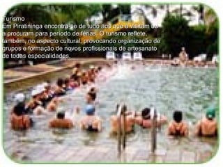 Turismo Em Piratininga encontra-se de tudo aos que a visitam ou a procuram para período de férias. O turismo reflete, também, no aspecto cultural, provocando organização de grupos e formação de novos profissionais de artesanato de todas especialidades.  