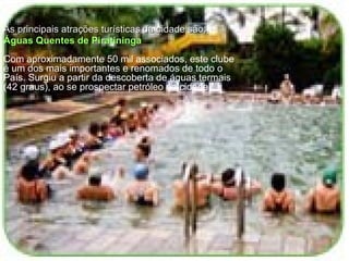 As principais atrações turísticas da cidade são:  Águas Quentes de Piratininga Com aproximadamente 50 mil associados, este clube é um dos mais importantes e renomados de todo o País. Surgiu a partir da descoberta de águas termais (42 graus), ao se prospectar petróleo na cidade.  