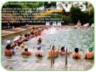 Águas Quentes de Piratininga Tem mais de dez piscinas de água quente, completa infra-estrutura, com quadras de quase todos os esportes. Vários espaços para eventos colocam Piratininga na rota do turismo empresarial. Na cozinha dos espaços disponíveis são oferecidos pratos regionais, com forte tendência à comida árabe. 