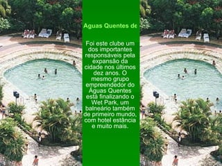 Águas Quentes de Piratininga Foi este clube um dos importantes responsáveis pela expansão da cidade nos últimos dez anos. O mesmo grupo empreendedor do Águas Quentes está finalizando o Wet Park, um balneário também de primeiro mundo, com hotel estância e muito mais.   