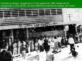 Voando no tempo, chegamos a 13 de agosto de 1958. Neste dia foi inaugurado o Cine Omar, um dos melhores cinemas da região, por muito tempo.  