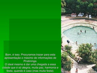 Bom, é isso. Procuramos trazer para esta apresentação o máximo de informações de Piratininga. O ideal mesmo é dar uma chegada a essa cidade que é só alegria, muita paz, harmonia e festa, quando é caso (mas muita festa). 