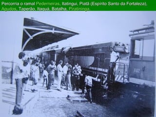 Percorria o ramal  Pederneiras , Itatingui, Piatã (Espírito Santo da Fortaleza),  Agudos , Taperão, Itaquá, Batalha,  Piratininga .  