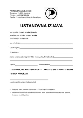 PIRATSKA STRANKA SLOVENIJE
Dvorakova 11, 1000 Ljubljana
Telefon: +386(0)31-706-601
E-pošta: PiratskaStrankaSlovenije@gmail.com




                  USTANOVNA IZJAVA
Ime stranke: Piratska stranka Slovenije
Skrajšano ime stranke: Piratska stranka
Kratica imena stranke: PSS

Ime in Priimek _______________________________________________________________

Datum rojstva________________________________________________________________

Državljanstvo________________________________________________________________

Stalno oziroma začasno prebivališče (mesto, ulica, hišna številka)_______________________
___________________________________________________________________________

E-pošta___________________________ Prenosni telefon___________________________


IZJAVLJAM, DA KOT USTANOVITELJ SPREJEMAM STATUT STRANKE
IN NJEN PROGRAM.

______________________________________________
(overjen podpis ustanovitelja stranke)



∗   Lastoročni podpis overite na upravni enoti (UE) ali pri notarju v vašem kraju.

∗   Overjeno ustanovno izjavo pošljite na naslov preko 'polžje' pošte na naslov: Piratska stranka Slovenije,
    Dvorakova 11, 1000 Ljubljana
 