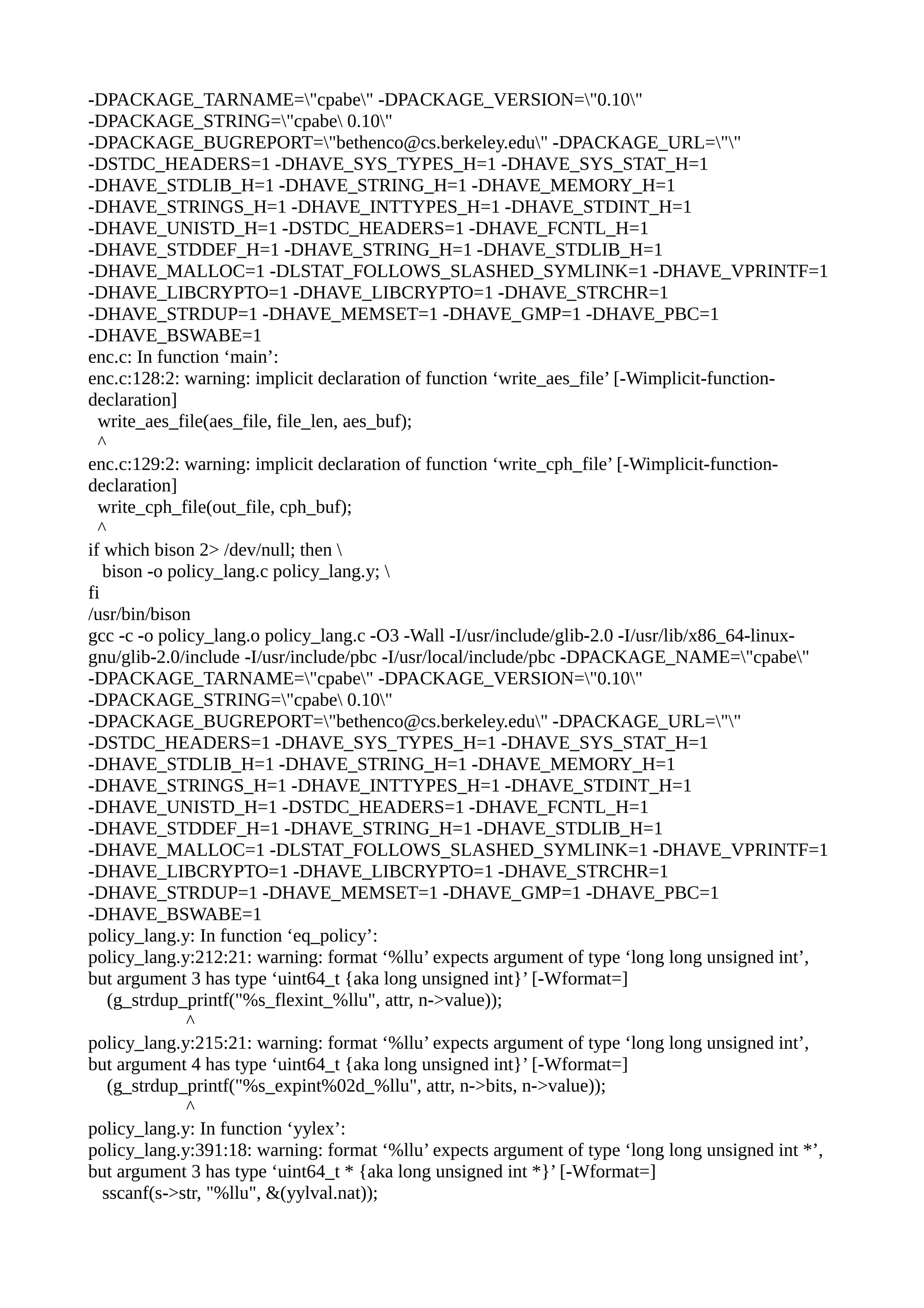 -DPACKAGE_TARNAME="cpabe" -DPACKAGE_VERSION="0.10"
-DPACKAGE_STRING="cpabe 0.10"
-DPACKAGE_BUGREPORT="bethenco@cs.berkeley.edu" -DPACKAGE_URL=""
-DSTDC_HEADERS=1 -DHAVE_SYS_TYPES_H=1 -DHAVE_SYS_STAT_H=1
-DHAVE_STDLIB_H=1 -DHAVE_STRING_H=1 -DHAVE_MEMORY_H=1
-DHAVE_STRINGS_H=1 -DHAVE_INTTYPES_H=1 -DHAVE_STDINT_H=1
-DHAVE_UNISTD_H=1 -DSTDC_HEADERS=1 -DHAVE_FCNTL_H=1
-DHAVE_STDDEF_H=1 -DHAVE_STRING_H=1 -DHAVE_STDLIB_H=1
-DHAVE_MALLOC=1 -DLSTAT_FOLLOWS_SLASHED_SYMLINK=1 -DHAVE_VPRINTF=1
-DHAVE_LIBCRYPTO=1 -DHAVE_LIBCRYPTO=1 -DHAVE_STRCHR=1
-DHAVE_STRDUP=1 -DHAVE_MEMSET=1 -DHAVE_GMP=1 -DHAVE_PBC=1
-DHAVE_BSWABE=1
enc.c: In function ‘main’:
enc.c:128:2: warning: implicit declaration of function ‘write_aes_file’ [-Wimplicit-function-
declaration]
write_aes_file(aes_file, file_len, aes_buf);
^
enc.c:129:2: warning: implicit declaration of function ‘write_cph_file’ [-Wimplicit-function-
declaration]
write_cph_file(out_file, cph_buf);
^
if which bison 2> /dev/null; then 
bison -o policy_lang.c policy_lang.y; 
fi
/usr/bin/bison
gcc -c -o policy_lang.o policy_lang.c -O3 -Wall -I/usr/include/glib-2.0 -I/usr/lib/x86_64-linux-
gnu/glib-2.0/include -I/usr/include/pbc -I/usr/local/include/pbc -DPACKAGE_NAME="cpabe"
-DPACKAGE_TARNAME="cpabe" -DPACKAGE_VERSION="0.10"
-DPACKAGE_STRING="cpabe 0.10"
-DPACKAGE_BUGREPORT="bethenco@cs.berkeley.edu" -DPACKAGE_URL=""
-DSTDC_HEADERS=1 -DHAVE_SYS_TYPES_H=1 -DHAVE_SYS_STAT_H=1
-DHAVE_STDLIB_H=1 -DHAVE_STRING_H=1 -DHAVE_MEMORY_H=1
-DHAVE_STRINGS_H=1 -DHAVE_INTTYPES_H=1 -DHAVE_STDINT_H=1
-DHAVE_UNISTD_H=1 -DSTDC_HEADERS=1 -DHAVE_FCNTL_H=1
-DHAVE_STDDEF_H=1 -DHAVE_STRING_H=1 -DHAVE_STDLIB_H=1
-DHAVE_MALLOC=1 -DLSTAT_FOLLOWS_SLASHED_SYMLINK=1 -DHAVE_VPRINTF=1
-DHAVE_LIBCRYPTO=1 -DHAVE_LIBCRYPTO=1 -DHAVE_STRCHR=1
-DHAVE_STRDUP=1 -DHAVE_MEMSET=1 -DHAVE_GMP=1 -DHAVE_PBC=1
-DHAVE_BSWABE=1
policy_lang.y: In function ‘eq_policy’:
policy_lang.y:212:21: warning: format ‘%llu’ expects argument of type ‘long long unsigned int’,
but argument 3 has type ‘uint64_t {aka long unsigned int}’ [-Wformat=]
(g_strdup_printf("%s_flexint_%llu", attr, n->value));
^
policy_lang.y:215:21: warning: format ‘%llu’ expects argument of type ‘long long unsigned int’,
but argument 4 has type ‘uint64_t {aka long unsigned int}’ [-Wformat=]
(g_strdup_printf("%s_expint%02d_%llu", attr, n->bits, n->value));
^
policy_lang.y: In function ‘yylex’:
policy_lang.y:391:18: warning: format ‘%llu’ expects argument of type ‘long long unsigned int *’,
but argument 3 has type ‘uint64_t * {aka long unsigned int *}’ [-Wformat=]
sscanf(s->str, "%llu", &(yylval.nat));
 