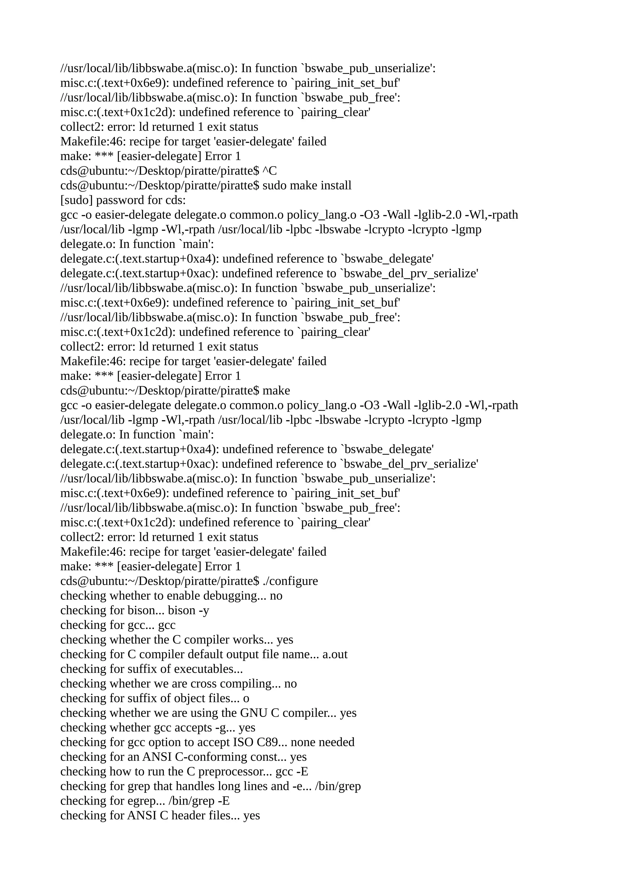//usr/local/lib/libbswabe.a(misc.o): In function `bswabe_pub_unserialize':
misc.c:(.text+0x6e9): undefined reference to `pairing_init_set_buf'
//usr/local/lib/libbswabe.a(misc.o): In function `bswabe_pub_free':
misc.c:(.text+0x1c2d): undefined reference to `pairing_clear'
collect2: error: ld returned 1 exit status
Makefile:46: recipe for target 'easier-delegate' failed
make: *** [easier-delegate] Error 1
cds@ubuntu:~/Desktop/piratte/piratte$ ^C
cds@ubuntu:~/Desktop/piratte/piratte$ sudo make install
[sudo] password for cds:
gcc -o easier-delegate delegate.o common.o policy_lang.o -O3 -Wall -lglib-2.0 -Wl,-rpath
/usr/local/lib -lgmp -Wl,-rpath /usr/local/lib -lpbc -lbswabe -lcrypto -lcrypto -lgmp
delegate.o: In function `main':
delegate.c:(.text.startup+0xa4): undefined reference to `bswabe_delegate'
delegate.c:(.text.startup+0xac): undefined reference to `bswabe_del_prv_serialize'
//usr/local/lib/libbswabe.a(misc.o): In function `bswabe_pub_unserialize':
misc.c:(.text+0x6e9): undefined reference to `pairing_init_set_buf'
//usr/local/lib/libbswabe.a(misc.o): In function `bswabe_pub_free':
misc.c:(.text+0x1c2d): undefined reference to `pairing_clear'
collect2: error: ld returned 1 exit status
Makefile:46: recipe for target 'easier-delegate' failed
make: *** [easier-delegate] Error 1
cds@ubuntu:~/Desktop/piratte/piratte$ make
gcc -o easier-delegate delegate.o common.o policy_lang.o -O3 -Wall -lglib-2.0 -Wl,-rpath
/usr/local/lib -lgmp -Wl,-rpath /usr/local/lib -lpbc -lbswabe -lcrypto -lcrypto -lgmp
delegate.o: In function `main':
delegate.c:(.text.startup+0xa4): undefined reference to `bswabe_delegate'
delegate.c:(.text.startup+0xac): undefined reference to `bswabe_del_prv_serialize'
//usr/local/lib/libbswabe.a(misc.o): In function `bswabe_pub_unserialize':
misc.c:(.text+0x6e9): undefined reference to `pairing_init_set_buf'
//usr/local/lib/libbswabe.a(misc.o): In function `bswabe_pub_free':
misc.c:(.text+0x1c2d): undefined reference to `pairing_clear'
collect2: error: ld returned 1 exit status
Makefile:46: recipe for target 'easier-delegate' failed
make: *** [easier-delegate] Error 1
cds@ubuntu:~/Desktop/piratte/piratte$ ./configure
checking whether to enable debugging... no
checking for bison... bison -y
checking for gcc... gcc
checking whether the C compiler works... yes
checking for C compiler default output file name... a.out
checking for suffix of executables...
checking whether we are cross compiling... no
checking for suffix of object files... o
checking whether we are using the GNU C compiler... yes
checking whether gcc accepts -g... yes
checking for gcc option to accept ISO C89... none needed
checking for an ANSI C-conforming const... yes
checking how to run the C preprocessor... gcc -E
checking for grep that handles long lines and -e... /bin/grep
checking for egrep... /bin/grep -E
checking for ANSI C header files... yes
 