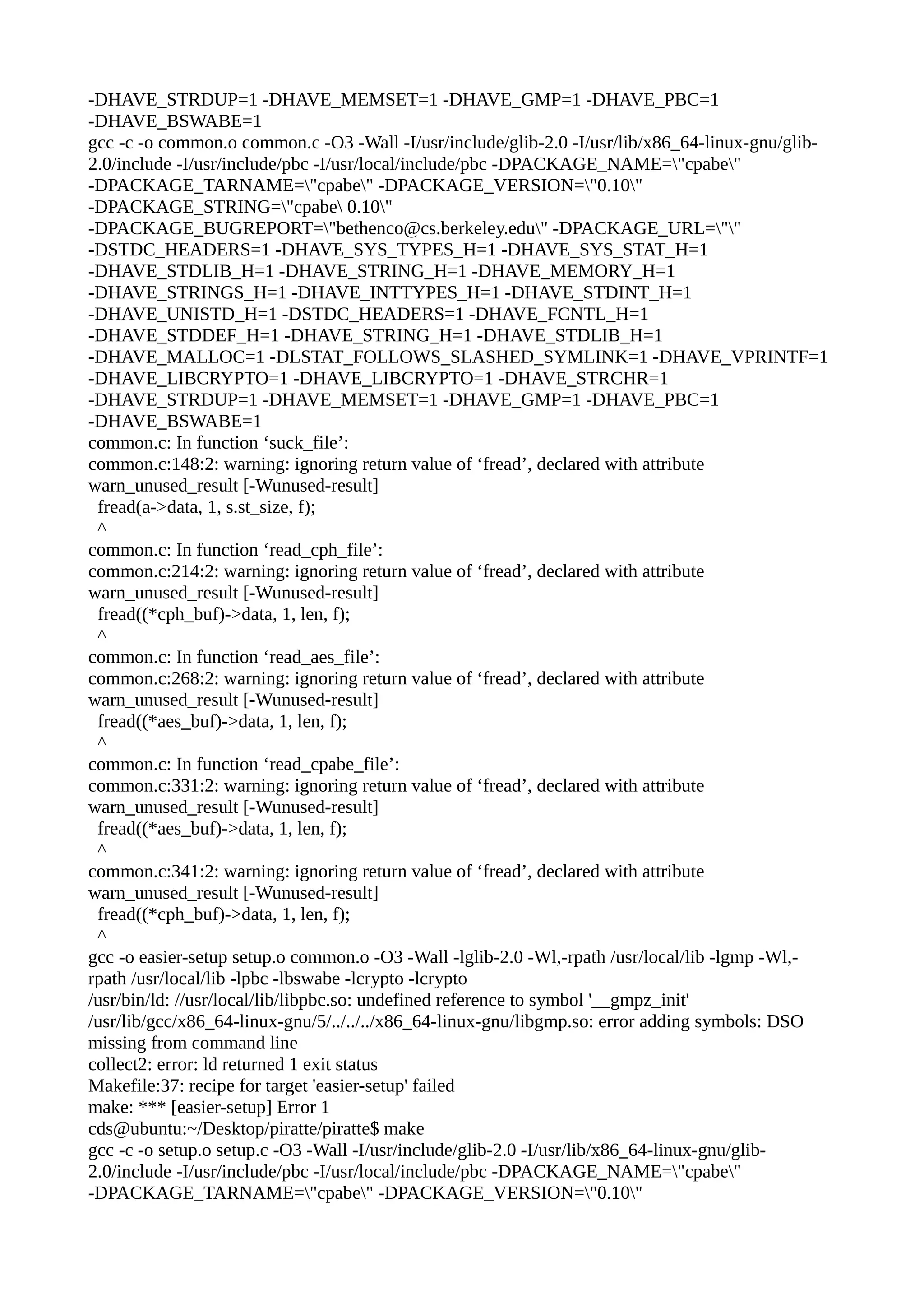 -DHAVE_STRDUP=1 -DHAVE_MEMSET=1 -DHAVE_GMP=1 -DHAVE_PBC=1
-DHAVE_BSWABE=1
gcc -c -o common.o common.c -O3 -Wall -I/usr/include/glib-2.0 -I/usr/lib/x86_64-linux-gnu/glib-
2.0/include -I/usr/include/pbc -I/usr/local/include/pbc -DPACKAGE_NAME="cpabe"
-DPACKAGE_TARNAME="cpabe" -DPACKAGE_VERSION="0.10"
-DPACKAGE_STRING="cpabe 0.10"
-DPACKAGE_BUGREPORT="bethenco@cs.berkeley.edu" -DPACKAGE_URL=""
-DSTDC_HEADERS=1 -DHAVE_SYS_TYPES_H=1 -DHAVE_SYS_STAT_H=1
-DHAVE_STDLIB_H=1 -DHAVE_STRING_H=1 -DHAVE_MEMORY_H=1
-DHAVE_STRINGS_H=1 -DHAVE_INTTYPES_H=1 -DHAVE_STDINT_H=1
-DHAVE_UNISTD_H=1 -DSTDC_HEADERS=1 -DHAVE_FCNTL_H=1
-DHAVE_STDDEF_H=1 -DHAVE_STRING_H=1 -DHAVE_STDLIB_H=1
-DHAVE_MALLOC=1 -DLSTAT_FOLLOWS_SLASHED_SYMLINK=1 -DHAVE_VPRINTF=1
-DHAVE_LIBCRYPTO=1 -DHAVE_LIBCRYPTO=1 -DHAVE_STRCHR=1
-DHAVE_STRDUP=1 -DHAVE_MEMSET=1 -DHAVE_GMP=1 -DHAVE_PBC=1
-DHAVE_BSWABE=1
common.c: In function ‘suck_file’:
common.c:148:2: warning: ignoring return value of ‘fread’, declared with attribute
warn_unused_result [-Wunused-result]
fread(a->data, 1, s.st_size, f);
^
common.c: In function ‘read_cph_file’:
common.c:214:2: warning: ignoring return value of ‘fread’, declared with attribute
warn_unused_result [-Wunused-result]
fread((*cph_buf)->data, 1, len, f);
^
common.c: In function ‘read_aes_file’:
common.c:268:2: warning: ignoring return value of ‘fread’, declared with attribute
warn_unused_result [-Wunused-result]
fread((*aes_buf)->data, 1, len, f);
^
common.c: In function ‘read_cpabe_file’:
common.c:331:2: warning: ignoring return value of ‘fread’, declared with attribute
warn_unused_result [-Wunused-result]
fread((*aes_buf)->data, 1, len, f);
^
common.c:341:2: warning: ignoring return value of ‘fread’, declared with attribute
warn_unused_result [-Wunused-result]
fread((*cph_buf)->data, 1, len, f);
^
gcc -o easier-setup setup.o common.o -O3 -Wall -lglib-2.0 -Wl,-rpath /usr/local/lib -lgmp -Wl,-
rpath /usr/local/lib -lpbc -lbswabe -lcrypto -lcrypto
/usr/bin/ld: //usr/local/lib/libpbc.so: undefined reference to symbol '__gmpz_init'
/usr/lib/gcc/x86_64-linux-gnu/5/../../../x86_64-linux-gnu/libgmp.so: error adding symbols: DSO
missing from command line
collect2: error: ld returned 1 exit status
Makefile:37: recipe for target 'easier-setup' failed
make: *** [easier-setup] Error 1
cds@ubuntu:~/Desktop/piratte/piratte$ make
gcc -c -o setup.o setup.c -O3 -Wall -I/usr/include/glib-2.0 -I/usr/lib/x86_64-linux-gnu/glib-
2.0/include -I/usr/include/pbc -I/usr/local/include/pbc -DPACKAGE_NAME="cpabe"
-DPACKAGE_TARNAME="cpabe" -DPACKAGE_VERSION="0.10"
 