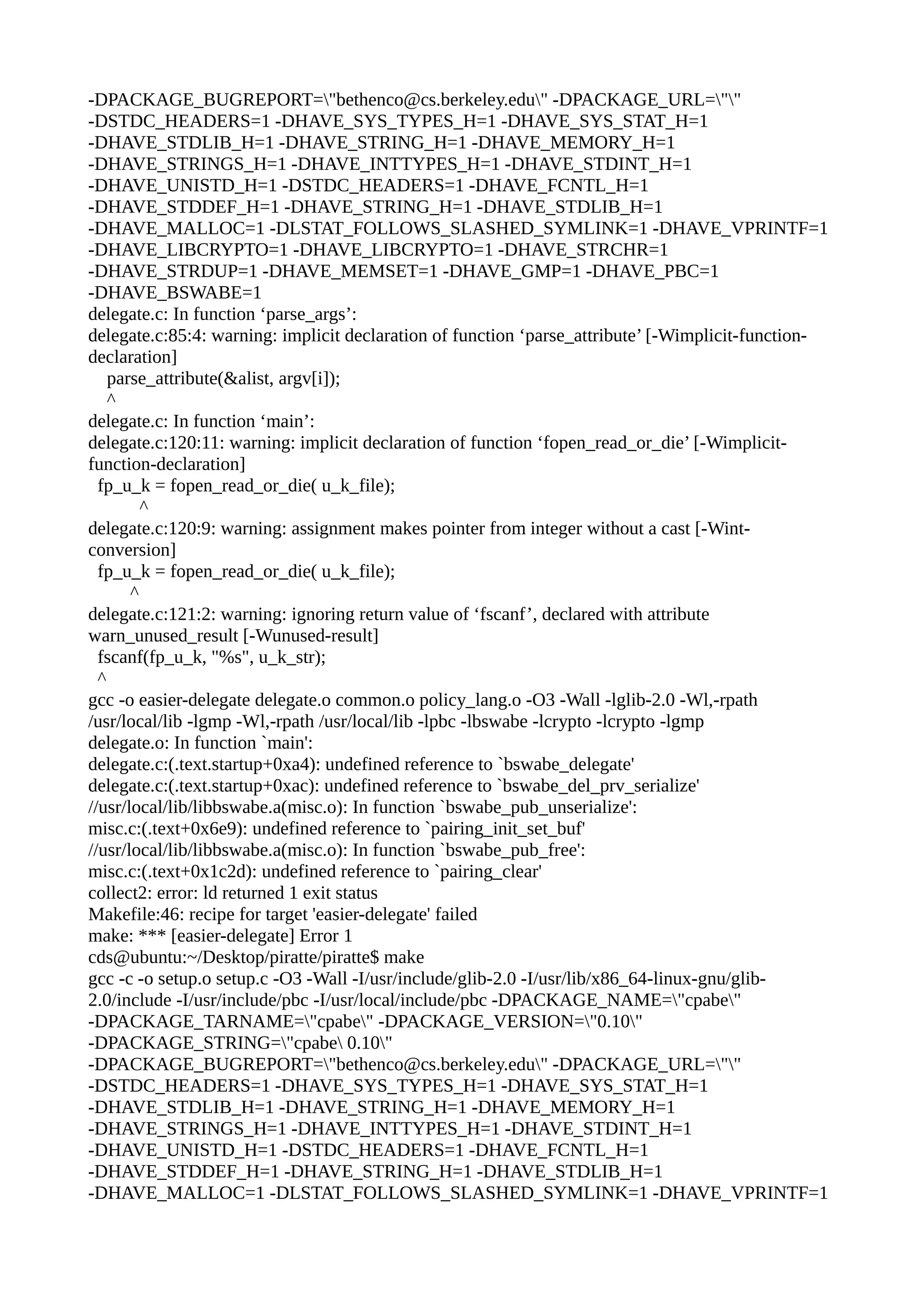 -DPACKAGE_BUGREPORT="bethenco@cs.berkeley.edu" -DPACKAGE_URL=""
-DSTDC_HEADERS=1 -DHAVE_SYS_TYPES_H=1 -DHAVE_SYS_STAT_H=1
-DHAVE_STDLIB_H=1 -DHAVE_STRING_H=1 -DHAVE_MEMORY_H=1
-DHAVE_STRINGS_H=1 -DHAVE_INTTYPES_H=1 -DHAVE_STDINT_H=1
-DHAVE_UNISTD_H=1 -DSTDC_HEADERS=1 -DHAVE_FCNTL_H=1
-DHAVE_STDDEF_H=1 -DHAVE_STRING_H=1 -DHAVE_STDLIB_H=1
-DHAVE_MALLOC=1 -DLSTAT_FOLLOWS_SLASHED_SYMLINK=1 -DHAVE_VPRINTF=1
-DHAVE_LIBCRYPTO=1 -DHAVE_LIBCRYPTO=1 -DHAVE_STRCHR=1
-DHAVE_STRDUP=1 -DHAVE_MEMSET=1 -DHAVE_GMP=1 -DHAVE_PBC=1
-DHAVE_BSWABE=1
delegate.c: In function ‘parse_args’:
delegate.c:85:4: warning: implicit declaration of function ‘parse_attribute’ [-Wimplicit-function-
declaration]
parse_attribute(&alist, argv[i]);
^
delegate.c: In function ‘main’:
delegate.c:120:11: warning: implicit declaration of function ‘fopen_read_or_die’ [-Wimplicit-
function-declaration]
fp_u_k = fopen_read_or_die( u_k_file);
^
delegate.c:120:9: warning: assignment makes pointer from integer without a cast [-Wint-
conversion]
fp_u_k = fopen_read_or_die( u_k_file);
^
delegate.c:121:2: warning: ignoring return value of ‘fscanf’, declared with attribute
warn_unused_result [-Wunused-result]
fscanf(fp_u_k, "%s", u_k_str);
^
gcc -o easier-delegate delegate.o common.o policy_lang.o -O3 -Wall -lglib-2.0 -Wl,-rpath
/usr/local/lib -lgmp -Wl,-rpath /usr/local/lib -lpbc -lbswabe -lcrypto -lcrypto -lgmp
delegate.o: In function `main':
delegate.c:(.text.startup+0xa4): undefined reference to `bswabe_delegate'
delegate.c:(.text.startup+0xac): undefined reference to `bswabe_del_prv_serialize'
//usr/local/lib/libbswabe.a(misc.o): In function `bswabe_pub_unserialize':
misc.c:(.text+0x6e9): undefined reference to `pairing_init_set_buf'
//usr/local/lib/libbswabe.a(misc.o): In function `bswabe_pub_free':
misc.c:(.text+0x1c2d): undefined reference to `pairing_clear'
collect2: error: ld returned 1 exit status
Makefile:46: recipe for target 'easier-delegate' failed
make: *** [easier-delegate] Error 1
cds@ubuntu:~/Desktop/piratte/piratte$ make
gcc -c -o setup.o setup.c -O3 -Wall -I/usr/include/glib-2.0 -I/usr/lib/x86_64-linux-gnu/glib-
2.0/include -I/usr/include/pbc -I/usr/local/include/pbc -DPACKAGE_NAME="cpabe"
-DPACKAGE_TARNAME="cpabe" -DPACKAGE_VERSION="0.10"
-DPACKAGE_STRING="cpabe 0.10"
-DPACKAGE_BUGREPORT="bethenco@cs.berkeley.edu" -DPACKAGE_URL=""
-DSTDC_HEADERS=1 -DHAVE_SYS_TYPES_H=1 -DHAVE_SYS_STAT_H=1
-DHAVE_STDLIB_H=1 -DHAVE_STRING_H=1 -DHAVE_MEMORY_H=1
-DHAVE_STRINGS_H=1 -DHAVE_INTTYPES_H=1 -DHAVE_STDINT_H=1
-DHAVE_UNISTD_H=1 -DSTDC_HEADERS=1 -DHAVE_FCNTL_H=1
-DHAVE_STDDEF_H=1 -DHAVE_STRING_H=1 -DHAVE_STDLIB_H=1
-DHAVE_MALLOC=1 -DLSTAT_FOLLOWS_SLASHED_SYMLINK=1 -DHAVE_VPRINTF=1
 