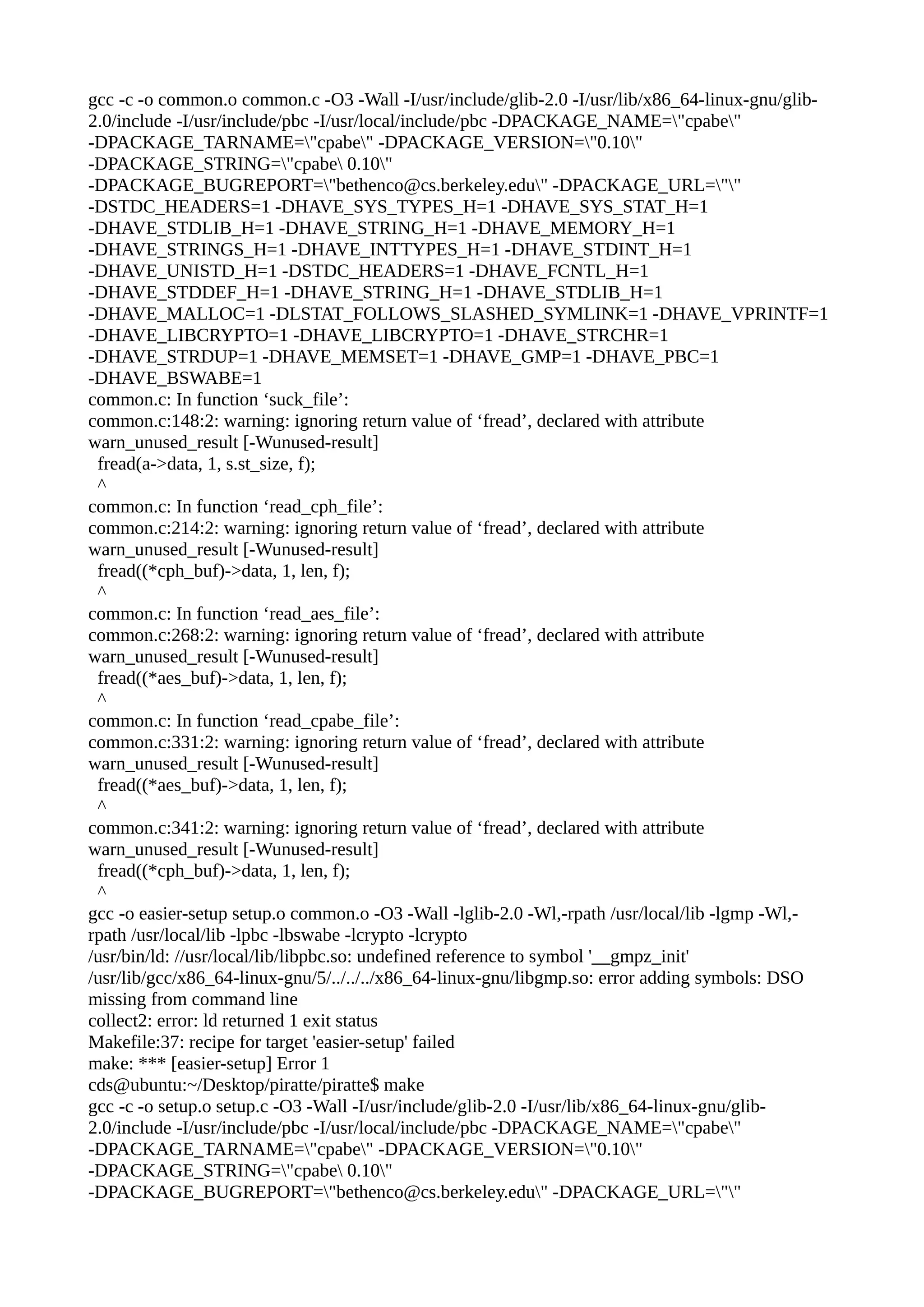 gcc -c -o common.o common.c -O3 -Wall -I/usr/include/glib-2.0 -I/usr/lib/x86_64-linux-gnu/glib-
2.0/include -I/usr/include/pbc -I/usr/local/include/pbc -DPACKAGE_NAME="cpabe"
-DPACKAGE_TARNAME="cpabe" -DPACKAGE_VERSION="0.10"
-DPACKAGE_STRING="cpabe 0.10"
-DPACKAGE_BUGREPORT="bethenco@cs.berkeley.edu" -DPACKAGE_URL=""
-DSTDC_HEADERS=1 -DHAVE_SYS_TYPES_H=1 -DHAVE_SYS_STAT_H=1
-DHAVE_STDLIB_H=1 -DHAVE_STRING_H=1 -DHAVE_MEMORY_H=1
-DHAVE_STRINGS_H=1 -DHAVE_INTTYPES_H=1 -DHAVE_STDINT_H=1
-DHAVE_UNISTD_H=1 -DSTDC_HEADERS=1 -DHAVE_FCNTL_H=1
-DHAVE_STDDEF_H=1 -DHAVE_STRING_H=1 -DHAVE_STDLIB_H=1
-DHAVE_MALLOC=1 -DLSTAT_FOLLOWS_SLASHED_SYMLINK=1 -DHAVE_VPRINTF=1
-DHAVE_LIBCRYPTO=1 -DHAVE_LIBCRYPTO=1 -DHAVE_STRCHR=1
-DHAVE_STRDUP=1 -DHAVE_MEMSET=1 -DHAVE_GMP=1 -DHAVE_PBC=1
-DHAVE_BSWABE=1
common.c: In function ‘suck_file’:
common.c:148:2: warning: ignoring return value of ‘fread’, declared with attribute
warn_unused_result [-Wunused-result]
fread(a->data, 1, s.st_size, f);
^
common.c: In function ‘read_cph_file’:
common.c:214:2: warning: ignoring return value of ‘fread’, declared with attribute
warn_unused_result [-Wunused-result]
fread((*cph_buf)->data, 1, len, f);
^
common.c: In function ‘read_aes_file’:
common.c:268:2: warning: ignoring return value of ‘fread’, declared with attribute
warn_unused_result [-Wunused-result]
fread((*aes_buf)->data, 1, len, f);
^
common.c: In function ‘read_cpabe_file’:
common.c:331:2: warning: ignoring return value of ‘fread’, declared with attribute
warn_unused_result [-Wunused-result]
fread((*aes_buf)->data, 1, len, f);
^
common.c:341:2: warning: ignoring return value of ‘fread’, declared with attribute
warn_unused_result [-Wunused-result]
fread((*cph_buf)->data, 1, len, f);
^
gcc -o easier-setup setup.o common.o -O3 -Wall -lglib-2.0 -Wl,-rpath /usr/local/lib -lgmp -Wl,-
rpath /usr/local/lib -lpbc -lbswabe -lcrypto -lcrypto
/usr/bin/ld: //usr/local/lib/libpbc.so: undefined reference to symbol '__gmpz_init'
/usr/lib/gcc/x86_64-linux-gnu/5/../../../x86_64-linux-gnu/libgmp.so: error adding symbols: DSO
missing from command line
collect2: error: ld returned 1 exit status
Makefile:37: recipe for target 'easier-setup' failed
make: *** [easier-setup] Error 1
cds@ubuntu:~/Desktop/piratte/piratte$ make
gcc -c -o setup.o setup.c -O3 -Wall -I/usr/include/glib-2.0 -I/usr/lib/x86_64-linux-gnu/glib-
2.0/include -I/usr/include/pbc -I/usr/local/include/pbc -DPACKAGE_NAME="cpabe"
-DPACKAGE_TARNAME="cpabe" -DPACKAGE_VERSION="0.10"
-DPACKAGE_STRING="cpabe 0.10"
-DPACKAGE_BUGREPORT="bethenco@cs.berkeley.edu" -DPACKAGE_URL=""
 