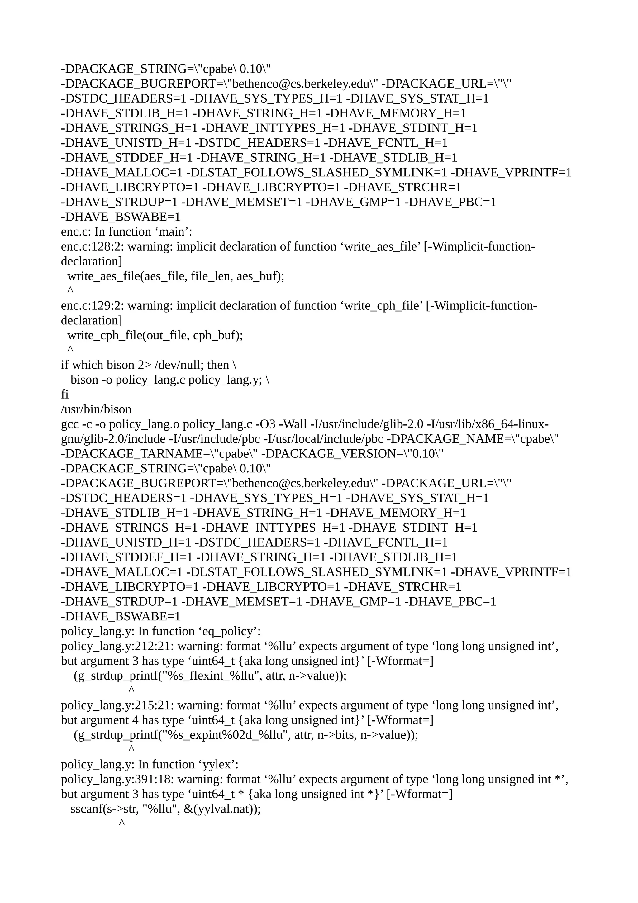 -DPACKAGE_STRING="cpabe 0.10"
-DPACKAGE_BUGREPORT="bethenco@cs.berkeley.edu" -DPACKAGE_URL=""
-DSTDC_HEADERS=1 -DHAVE_SYS_TYPES_H=1 -DHAVE_SYS_STAT_H=1
-DHAVE_STDLIB_H=1 -DHAVE_STRING_H=1 -DHAVE_MEMORY_H=1
-DHAVE_STRINGS_H=1 -DHAVE_INTTYPES_H=1 -DHAVE_STDINT_H=1
-DHAVE_UNISTD_H=1 -DSTDC_HEADERS=1 -DHAVE_FCNTL_H=1
-DHAVE_STDDEF_H=1 -DHAVE_STRING_H=1 -DHAVE_STDLIB_H=1
-DHAVE_MALLOC=1 -DLSTAT_FOLLOWS_SLASHED_SYMLINK=1 -DHAVE_VPRINTF=1
-DHAVE_LIBCRYPTO=1 -DHAVE_LIBCRYPTO=1 -DHAVE_STRCHR=1
-DHAVE_STRDUP=1 -DHAVE_MEMSET=1 -DHAVE_GMP=1 -DHAVE_PBC=1
-DHAVE_BSWABE=1
enc.c: In function ‘main’:
enc.c:128:2: warning: implicit declaration of function ‘write_aes_file’ [-Wimplicit-function-
declaration]
write_aes_file(aes_file, file_len, aes_buf);
^
enc.c:129:2: warning: implicit declaration of function ‘write_cph_file’ [-Wimplicit-function-
declaration]
write_cph_file(out_file, cph_buf);
^
if which bison 2> /dev/null; then 
bison -o policy_lang.c policy_lang.y; 
fi
/usr/bin/bison
gcc -c -o policy_lang.o policy_lang.c -O3 -Wall -I/usr/include/glib-2.0 -I/usr/lib/x86_64-linux-
gnu/glib-2.0/include -I/usr/include/pbc -I/usr/local/include/pbc -DPACKAGE_NAME="cpabe"
-DPACKAGE_TARNAME="cpabe" -DPACKAGE_VERSION="0.10"
-DPACKAGE_STRING="cpabe 0.10"
-DPACKAGE_BUGREPORT="bethenco@cs.berkeley.edu" -DPACKAGE_URL=""
-DSTDC_HEADERS=1 -DHAVE_SYS_TYPES_H=1 -DHAVE_SYS_STAT_H=1
-DHAVE_STDLIB_H=1 -DHAVE_STRING_H=1 -DHAVE_MEMORY_H=1
-DHAVE_STRINGS_H=1 -DHAVE_INTTYPES_H=1 -DHAVE_STDINT_H=1
-DHAVE_UNISTD_H=1 -DSTDC_HEADERS=1 -DHAVE_FCNTL_H=1
-DHAVE_STDDEF_H=1 -DHAVE_STRING_H=1 -DHAVE_STDLIB_H=1
-DHAVE_MALLOC=1 -DLSTAT_FOLLOWS_SLASHED_SYMLINK=1 -DHAVE_VPRINTF=1
-DHAVE_LIBCRYPTO=1 -DHAVE_LIBCRYPTO=1 -DHAVE_STRCHR=1
-DHAVE_STRDUP=1 -DHAVE_MEMSET=1 -DHAVE_GMP=1 -DHAVE_PBC=1
-DHAVE_BSWABE=1
policy_lang.y: In function ‘eq_policy’:
policy_lang.y:212:21: warning: format ‘%llu’ expects argument of type ‘long long unsigned int’,
but argument 3 has type ‘uint64_t {aka long unsigned int}’ [-Wformat=]
(g_strdup_printf("%s_flexint_%llu", attr, n->value));
^
policy_lang.y:215:21: warning: format ‘%llu’ expects argument of type ‘long long unsigned int’,
but argument 4 has type ‘uint64_t {aka long unsigned int}’ [-Wformat=]
(g_strdup_printf("%s_expint%02d_%llu", attr, n->bits, n->value));
^
policy_lang.y: In function ‘yylex’:
policy_lang.y:391:18: warning: format ‘%llu’ expects argument of type ‘long long unsigned int *’,
but argument 3 has type ‘uint64_t * {aka long unsigned int *}’ [-Wformat=]
sscanf(s->str, "%llu", &(yylval.nat));
^
 