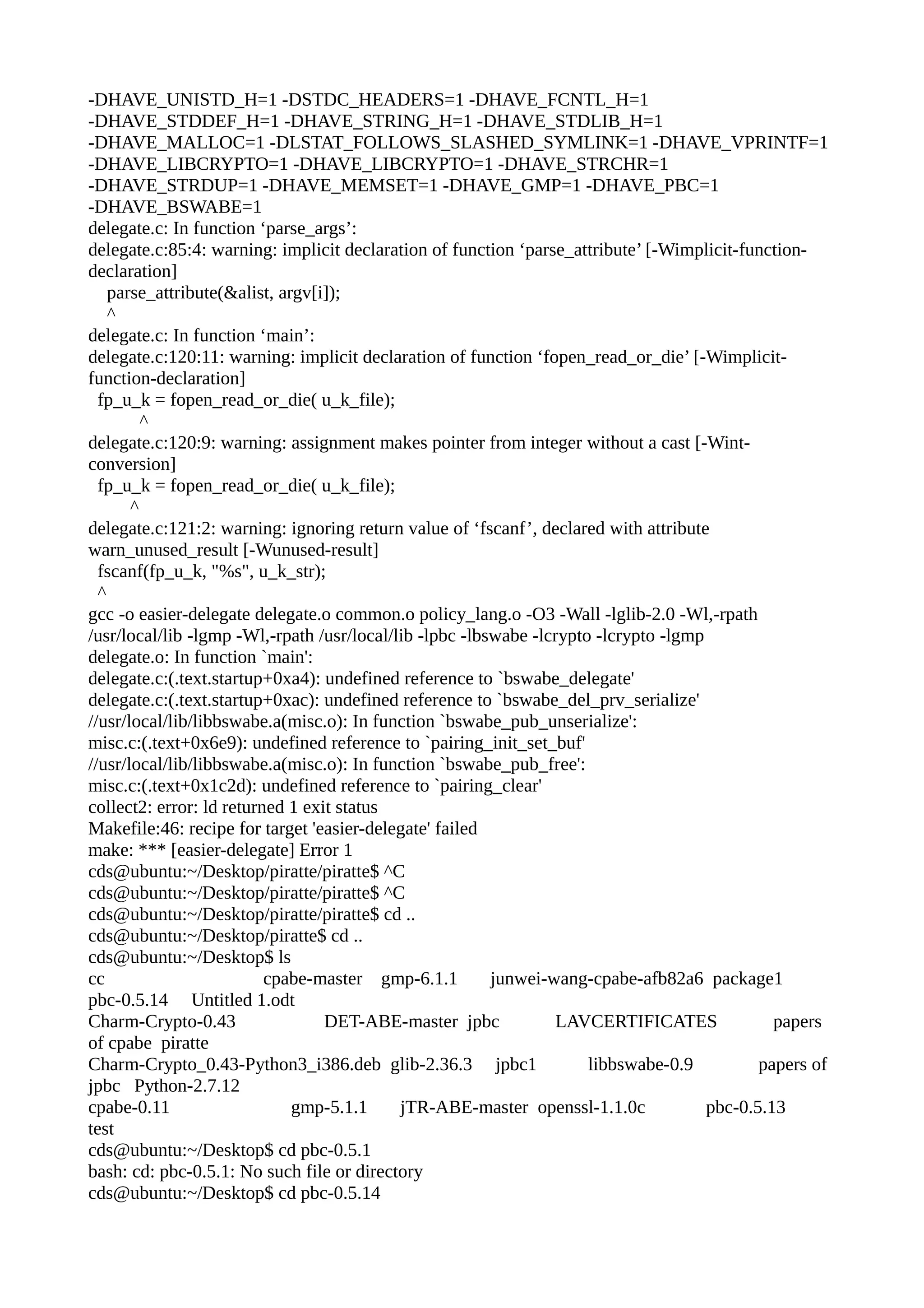 -DHAVE_UNISTD_H=1 -DSTDC_HEADERS=1 -DHAVE_FCNTL_H=1
-DHAVE_STDDEF_H=1 -DHAVE_STRING_H=1 -DHAVE_STDLIB_H=1
-DHAVE_MALLOC=1 -DLSTAT_FOLLOWS_SLASHED_SYMLINK=1 -DHAVE_VPRINTF=1
-DHAVE_LIBCRYPTO=1 -DHAVE_LIBCRYPTO=1 -DHAVE_STRCHR=1
-DHAVE_STRDUP=1 -DHAVE_MEMSET=1 -DHAVE_GMP=1 -DHAVE_PBC=1
-DHAVE_BSWABE=1
delegate.c: In function ‘parse_args’:
delegate.c:85:4: warning: implicit declaration of function ‘parse_attribute’ [-Wimplicit-function-
declaration]
parse_attribute(&alist, argv[i]);
^
delegate.c: In function ‘main’:
delegate.c:120:11: warning: implicit declaration of function ‘fopen_read_or_die’ [-Wimplicit-
function-declaration]
fp_u_k = fopen_read_or_die( u_k_file);
^
delegate.c:120:9: warning: assignment makes pointer from integer without a cast [-Wint-
conversion]
fp_u_k = fopen_read_or_die( u_k_file);
^
delegate.c:121:2: warning: ignoring return value of ‘fscanf’, declared with attribute
warn_unused_result [-Wunused-result]
fscanf(fp_u_k, "%s", u_k_str);
^
gcc -o easier-delegate delegate.o common.o policy_lang.o -O3 -Wall -lglib-2.0 -Wl,-rpath
/usr/local/lib -lgmp -Wl,-rpath /usr/local/lib -lpbc -lbswabe -lcrypto -lcrypto -lgmp
delegate.o: In function `main':
delegate.c:(.text.startup+0xa4): undefined reference to `bswabe_delegate'
delegate.c:(.text.startup+0xac): undefined reference to `bswabe_del_prv_serialize'
//usr/local/lib/libbswabe.a(misc.o): In function `bswabe_pub_unserialize':
misc.c:(.text+0x6e9): undefined reference to `pairing_init_set_buf'
//usr/local/lib/libbswabe.a(misc.o): In function `bswabe_pub_free':
misc.c:(.text+0x1c2d): undefined reference to `pairing_clear'
collect2: error: ld returned 1 exit status
Makefile:46: recipe for target 'easier-delegate' failed
make: *** [easier-delegate] Error 1
cds@ubuntu:~/Desktop/piratte/piratte$ ^C
cds@ubuntu:~/Desktop/piratte/piratte$ ^C
cds@ubuntu:~/Desktop/piratte/piratte$ cd ..
cds@ubuntu:~/Desktop/piratte$ cd ..
cds@ubuntu:~/Desktop$ ls
cc cpabe-master gmp-6.1.1 junwei-wang-cpabe-afb82a6 package1
pbc-0.5.14 Untitled 1.odt
Charm-Crypto-0.43 DET-ABE-master jpbc LAVCERTIFICATES papers
of cpabe piratte
Charm-Crypto_0.43-Python3_i386.deb glib-2.36.3 jpbc1 libbswabe-0.9 papers of
jpbc Python-2.7.12
cpabe-0.11 gmp-5.1.1 jTR-ABE-master openssl-1.1.0c pbc-0.5.13
test
cds@ubuntu:~/Desktop$ cd pbc-0.5.1
bash: cd: pbc-0.5.1: No such file or directory
cds@ubuntu:~/Desktop$ cd pbc-0.5.14
 