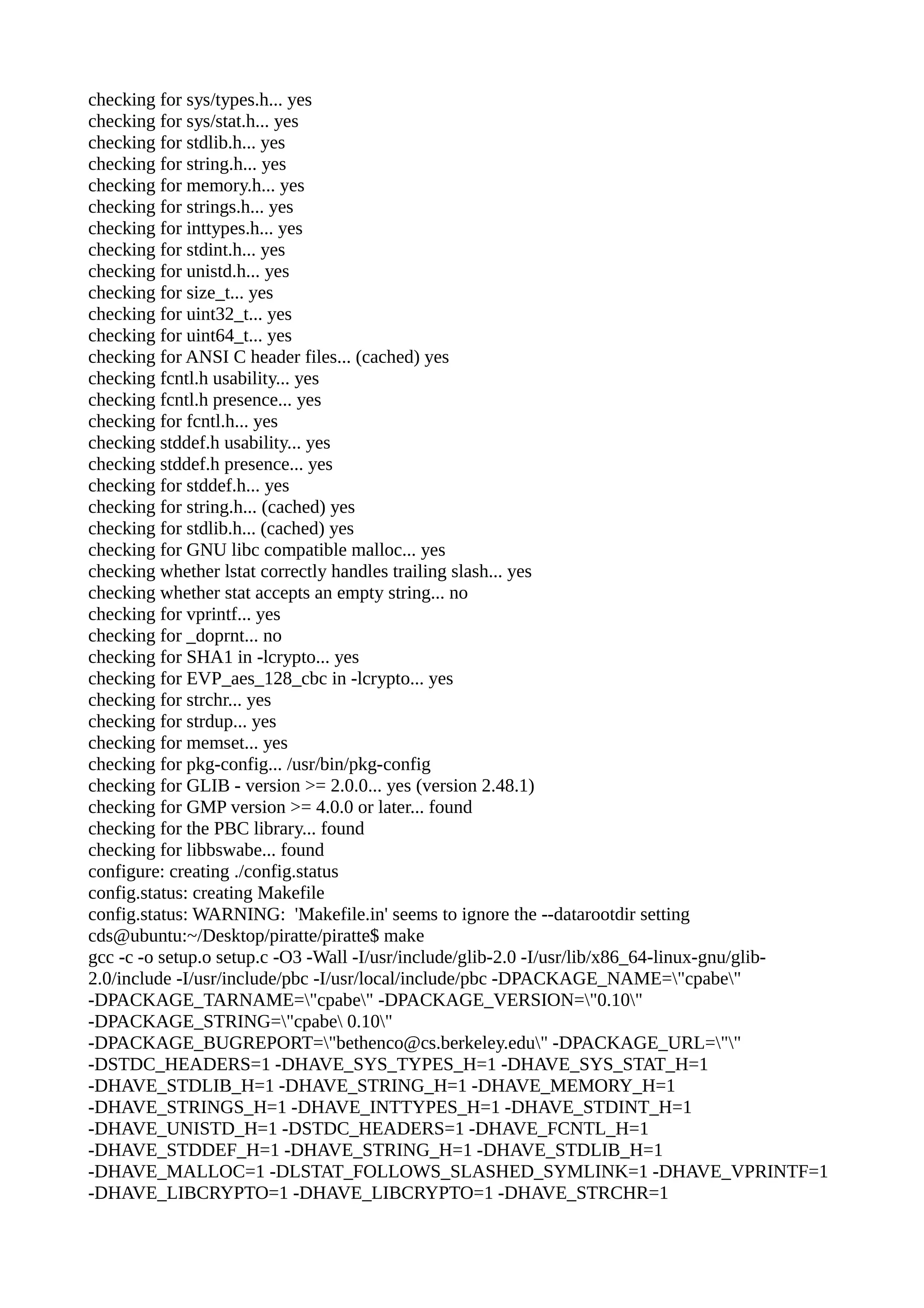 checking for sys/types.h... yes
checking for sys/stat.h... yes
checking for stdlib.h... yes
checking for string.h... yes
checking for memory.h... yes
checking for strings.h... yes
checking for inttypes.h... yes
checking for stdint.h... yes
checking for unistd.h... yes
checking for size_t... yes
checking for uint32_t... yes
checking for uint64_t... yes
checking for ANSI C header files... (cached) yes
checking fcntl.h usability... yes
checking fcntl.h presence... yes
checking for fcntl.h... yes
checking stddef.h usability... yes
checking stddef.h presence... yes
checking for stddef.h... yes
checking for string.h... (cached) yes
checking for stdlib.h... (cached) yes
checking for GNU libc compatible malloc... yes
checking whether lstat correctly handles trailing slash... yes
checking whether stat accepts an empty string... no
checking for vprintf... yes
checking for _doprnt... no
checking for SHA1 in -lcrypto... yes
checking for EVP_aes_128_cbc in -lcrypto... yes
checking for strchr... yes
checking for strdup... yes
checking for memset... yes
checking for pkg-config... /usr/bin/pkg-config
checking for GLIB - version >= 2.0.0... yes (version 2.48.1)
checking for GMP version >= 4.0.0 or later... found
checking for the PBC library... found
checking for libbswabe... found
configure: creating ./config.status
config.status: creating Makefile
config.status: WARNING: 'Makefile.in' seems to ignore the --datarootdir setting
cds@ubuntu:~/Desktop/piratte/piratte$ make
gcc -c -o setup.o setup.c -O3 -Wall -I/usr/include/glib-2.0 -I/usr/lib/x86_64-linux-gnu/glib-
2.0/include -I/usr/include/pbc -I/usr/local/include/pbc -DPACKAGE_NAME="cpabe"
-DPACKAGE_TARNAME="cpabe" -DPACKAGE_VERSION="0.10"
-DPACKAGE_STRING="cpabe 0.10"
-DPACKAGE_BUGREPORT="bethenco@cs.berkeley.edu" -DPACKAGE_URL=""
-DSTDC_HEADERS=1 -DHAVE_SYS_TYPES_H=1 -DHAVE_SYS_STAT_H=1
-DHAVE_STDLIB_H=1 -DHAVE_STRING_H=1 -DHAVE_MEMORY_H=1
-DHAVE_STRINGS_H=1 -DHAVE_INTTYPES_H=1 -DHAVE_STDINT_H=1
-DHAVE_UNISTD_H=1 -DSTDC_HEADERS=1 -DHAVE_FCNTL_H=1
-DHAVE_STDDEF_H=1 -DHAVE_STRING_H=1 -DHAVE_STDLIB_H=1
-DHAVE_MALLOC=1 -DLSTAT_FOLLOWS_SLASHED_SYMLINK=1 -DHAVE_VPRINTF=1
-DHAVE_LIBCRYPTO=1 -DHAVE_LIBCRYPTO=1 -DHAVE_STRCHR=1
 