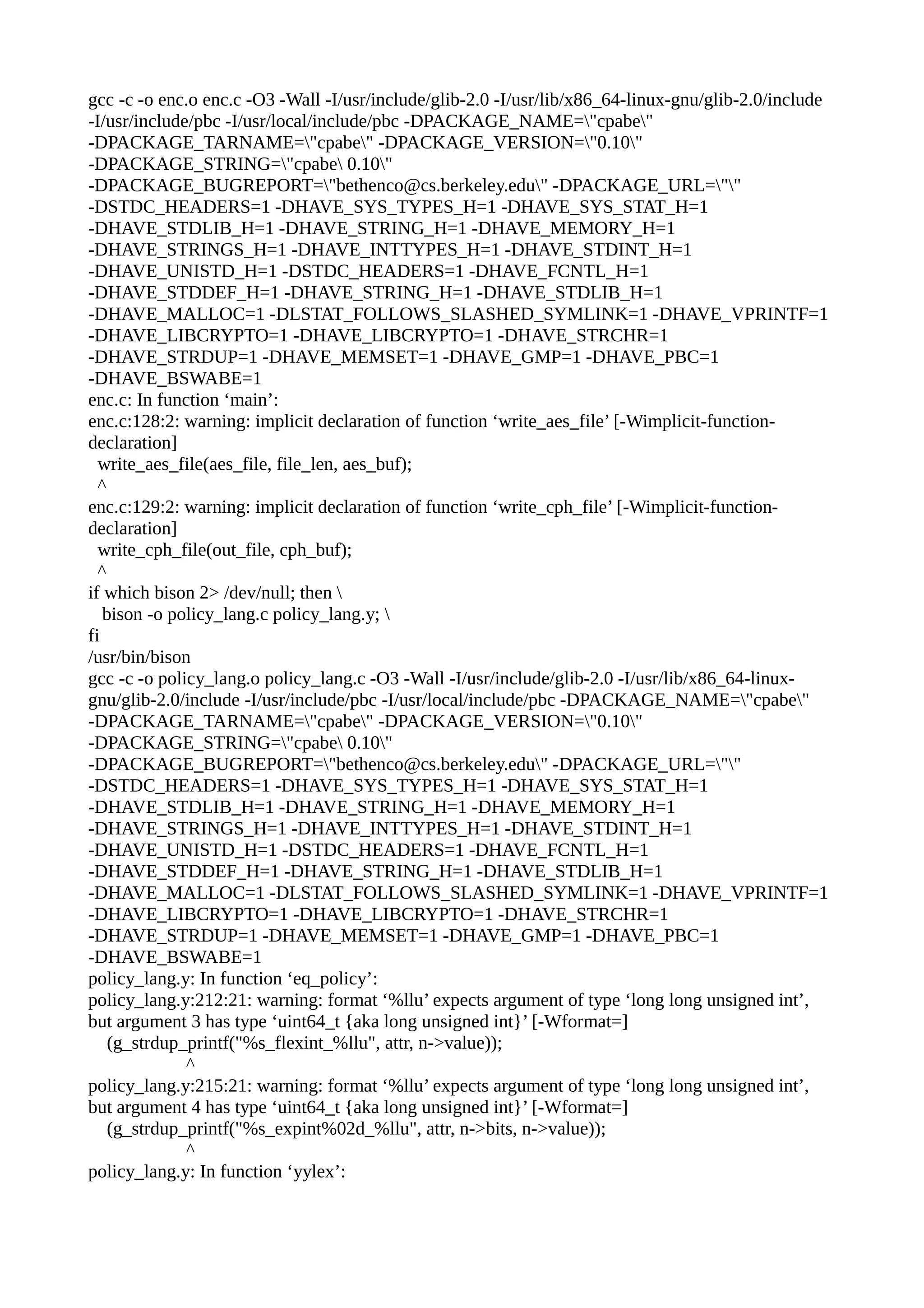 gcc -c -o enc.o enc.c -O3 -Wall -I/usr/include/glib-2.0 -I/usr/lib/x86_64-linux-gnu/glib-2.0/include
-I/usr/include/pbc -I/usr/local/include/pbc -DPACKAGE_NAME="cpabe"
-DPACKAGE_TARNAME="cpabe" -DPACKAGE_VERSION="0.10"
-DPACKAGE_STRING="cpabe 0.10"
-DPACKAGE_BUGREPORT="bethenco@cs.berkeley.edu" -DPACKAGE_URL=""
-DSTDC_HEADERS=1 -DHAVE_SYS_TYPES_H=1 -DHAVE_SYS_STAT_H=1
-DHAVE_STDLIB_H=1 -DHAVE_STRING_H=1 -DHAVE_MEMORY_H=1
-DHAVE_STRINGS_H=1 -DHAVE_INTTYPES_H=1 -DHAVE_STDINT_H=1
-DHAVE_UNISTD_H=1 -DSTDC_HEADERS=1 -DHAVE_FCNTL_H=1
-DHAVE_STDDEF_H=1 -DHAVE_STRING_H=1 -DHAVE_STDLIB_H=1
-DHAVE_MALLOC=1 -DLSTAT_FOLLOWS_SLASHED_SYMLINK=1 -DHAVE_VPRINTF=1
-DHAVE_LIBCRYPTO=1 -DHAVE_LIBCRYPTO=1 -DHAVE_STRCHR=1
-DHAVE_STRDUP=1 -DHAVE_MEMSET=1 -DHAVE_GMP=1 -DHAVE_PBC=1
-DHAVE_BSWABE=1
enc.c: In function ‘main’:
enc.c:128:2: warning: implicit declaration of function ‘write_aes_file’ [-Wimplicit-function-
declaration]
write_aes_file(aes_file, file_len, aes_buf);
^
enc.c:129:2: warning: implicit declaration of function ‘write_cph_file’ [-Wimplicit-function-
declaration]
write_cph_file(out_file, cph_buf);
^
if which bison 2> /dev/null; then 
bison -o policy_lang.c policy_lang.y; 
fi
/usr/bin/bison
gcc -c -o policy_lang.o policy_lang.c -O3 -Wall -I/usr/include/glib-2.0 -I/usr/lib/x86_64-linux-
gnu/glib-2.0/include -I/usr/include/pbc -I/usr/local/include/pbc -DPACKAGE_NAME="cpabe"
-DPACKAGE_TARNAME="cpabe" -DPACKAGE_VERSION="0.10"
-DPACKAGE_STRING="cpabe 0.10"
-DPACKAGE_BUGREPORT="bethenco@cs.berkeley.edu" -DPACKAGE_URL=""
-DSTDC_HEADERS=1 -DHAVE_SYS_TYPES_H=1 -DHAVE_SYS_STAT_H=1
-DHAVE_STDLIB_H=1 -DHAVE_STRING_H=1 -DHAVE_MEMORY_H=1
-DHAVE_STRINGS_H=1 -DHAVE_INTTYPES_H=1 -DHAVE_STDINT_H=1
-DHAVE_UNISTD_H=1 -DSTDC_HEADERS=1 -DHAVE_FCNTL_H=1
-DHAVE_STDDEF_H=1 -DHAVE_STRING_H=1 -DHAVE_STDLIB_H=1
-DHAVE_MALLOC=1 -DLSTAT_FOLLOWS_SLASHED_SYMLINK=1 -DHAVE_VPRINTF=1
-DHAVE_LIBCRYPTO=1 -DHAVE_LIBCRYPTO=1 -DHAVE_STRCHR=1
-DHAVE_STRDUP=1 -DHAVE_MEMSET=1 -DHAVE_GMP=1 -DHAVE_PBC=1
-DHAVE_BSWABE=1
policy_lang.y: In function ‘eq_policy’:
policy_lang.y:212:21: warning: format ‘%llu’ expects argument of type ‘long long unsigned int’,
but argument 3 has type ‘uint64_t {aka long unsigned int}’ [-Wformat=]
(g_strdup_printf("%s_flexint_%llu", attr, n->value));
^
policy_lang.y:215:21: warning: format ‘%llu’ expects argument of type ‘long long unsigned int’,
but argument 4 has type ‘uint64_t {aka long unsigned int}’ [-Wformat=]
(g_strdup_printf("%s_expint%02d_%llu", attr, n->bits, n->value));
^
policy_lang.y: In function ‘yylex’:
 