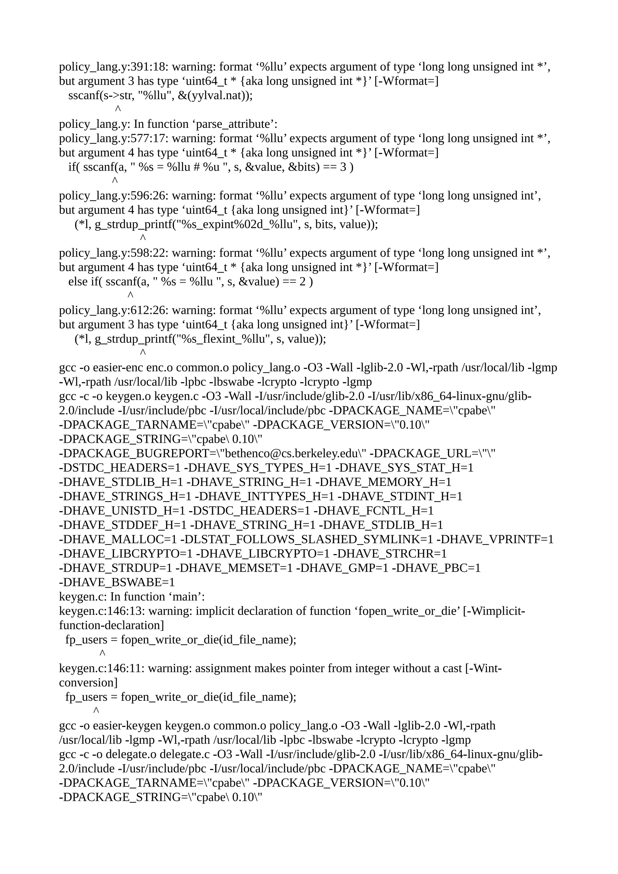 policy_lang.y:391:18: warning: format ‘%llu’ expects argument of type ‘long long unsigned int *’,
but argument 3 has type ‘uint64_t * {aka long unsigned int *}’ [-Wformat=]
sscanf(s->str, "%llu", &(yylval.nat));
^
policy_lang.y: In function ‘parse_attribute’:
policy_lang.y:577:17: warning: format ‘%llu’ expects argument of type ‘long long unsigned int *’,
but argument 4 has type ‘uint64_t * {aka long unsigned int *}’ [-Wformat=]
if( sscanf(a, " %s = %llu # %u ", s, &value, &bits) == 3 )
^
policy_lang.y:596:26: warning: format ‘%llu’ expects argument of type ‘long long unsigned int’,
but argument 4 has type ‘uint64_t {aka long unsigned int}’ [-Wformat=]
(*l, g_strdup_printf("%s_expint%02d_%llu", s, bits, value));
^
policy_lang.y:598:22: warning: format ‘%llu’ expects argument of type ‘long long unsigned int *’,
but argument 4 has type ‘uint64_t * {aka long unsigned int *}’ [-Wformat=]
else if( sscanf(a, " %s = %llu ", s, &value) == 2 )
^
policy_lang.y:612:26: warning: format ‘%llu’ expects argument of type ‘long long unsigned int’,
but argument 3 has type ‘uint64_t {aka long unsigned int}’ [-Wformat=]
(*l, g_strdup_printf("%s_flexint_%llu", s, value));
^
gcc -o easier-enc enc.o common.o policy_lang.o -O3 -Wall -lglib-2.0 -Wl,-rpath /usr/local/lib -lgmp
-Wl,-rpath /usr/local/lib -lpbc -lbswabe -lcrypto -lcrypto -lgmp
gcc -c -o keygen.o keygen.c -O3 -Wall -I/usr/include/glib-2.0 -I/usr/lib/x86_64-linux-gnu/glib-
2.0/include -I/usr/include/pbc -I/usr/local/include/pbc -DPACKAGE_NAME="cpabe"
-DPACKAGE_TARNAME="cpabe" -DPACKAGE_VERSION="0.10"
-DPACKAGE_STRING="cpabe 0.10"
-DPACKAGE_BUGREPORT="bethenco@cs.berkeley.edu" -DPACKAGE_URL=""
-DSTDC_HEADERS=1 -DHAVE_SYS_TYPES_H=1 -DHAVE_SYS_STAT_H=1
-DHAVE_STDLIB_H=1 -DHAVE_STRING_H=1 -DHAVE_MEMORY_H=1
-DHAVE_STRINGS_H=1 -DHAVE_INTTYPES_H=1 -DHAVE_STDINT_H=1
-DHAVE_UNISTD_H=1 -DSTDC_HEADERS=1 -DHAVE_FCNTL_H=1
-DHAVE_STDDEF_H=1 -DHAVE_STRING_H=1 -DHAVE_STDLIB_H=1
-DHAVE_MALLOC=1 -DLSTAT_FOLLOWS_SLASHED_SYMLINK=1 -DHAVE_VPRINTF=1
-DHAVE_LIBCRYPTO=1 -DHAVE_LIBCRYPTO=1 -DHAVE_STRCHR=1
-DHAVE_STRDUP=1 -DHAVE_MEMSET=1 -DHAVE_GMP=1 -DHAVE_PBC=1
-DHAVE_BSWABE=1
keygen.c: In function ‘main’:
keygen.c:146:13: warning: implicit declaration of function ‘fopen_write_or_die’ [-Wimplicit-
function-declaration]
fp_users = fopen_write_or_die(id_file_name);
^
keygen.c:146:11: warning: assignment makes pointer from integer without a cast [-Wint-
conversion]
fp_users = fopen_write_or_die(id_file_name);
^
gcc -o easier-keygen keygen.o common.o policy_lang.o -O3 -Wall -lglib-2.0 -Wl,-rpath
/usr/local/lib -lgmp -Wl,-rpath /usr/local/lib -lpbc -lbswabe -lcrypto -lcrypto -lgmp
gcc -c -o delegate.o delegate.c -O3 -Wall -I/usr/include/glib-2.0 -I/usr/lib/x86_64-linux-gnu/glib-
2.0/include -I/usr/include/pbc -I/usr/local/include/pbc -DPACKAGE_NAME="cpabe"
-DPACKAGE_TARNAME="cpabe" -DPACKAGE_VERSION="0.10"
-DPACKAGE_STRING="cpabe 0.10"
 