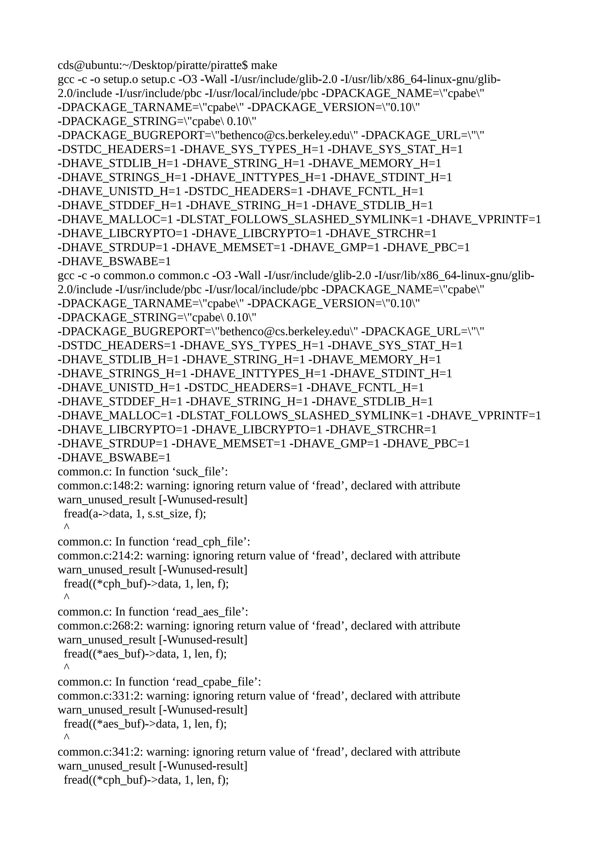 cds@ubuntu:~/Desktop/piratte/piratte$ make
gcc -c -o setup.o setup.c -O3 -Wall -I/usr/include/glib-2.0 -I/usr/lib/x86_64-linux-gnu/glib-
2.0/include -I/usr/include/pbc -I/usr/local/include/pbc -DPACKAGE_NAME="cpabe"
-DPACKAGE_TARNAME="cpabe" -DPACKAGE_VERSION="0.10"
-DPACKAGE_STRING="cpabe 0.10"
-DPACKAGE_BUGREPORT="bethenco@cs.berkeley.edu" -DPACKAGE_URL=""
-DSTDC_HEADERS=1 -DHAVE_SYS_TYPES_H=1 -DHAVE_SYS_STAT_H=1
-DHAVE_STDLIB_H=1 -DHAVE_STRING_H=1 -DHAVE_MEMORY_H=1
-DHAVE_STRINGS_H=1 -DHAVE_INTTYPES_H=1 -DHAVE_STDINT_H=1
-DHAVE_UNISTD_H=1 -DSTDC_HEADERS=1 -DHAVE_FCNTL_H=1
-DHAVE_STDDEF_H=1 -DHAVE_STRING_H=1 -DHAVE_STDLIB_H=1
-DHAVE_MALLOC=1 -DLSTAT_FOLLOWS_SLASHED_SYMLINK=1 -DHAVE_VPRINTF=1
-DHAVE_LIBCRYPTO=1 -DHAVE_LIBCRYPTO=1 -DHAVE_STRCHR=1
-DHAVE_STRDUP=1 -DHAVE_MEMSET=1 -DHAVE_GMP=1 -DHAVE_PBC=1
-DHAVE_BSWABE=1
gcc -c -o common.o common.c -O3 -Wall -I/usr/include/glib-2.0 -I/usr/lib/x86_64-linux-gnu/glib-
2.0/include -I/usr/include/pbc -I/usr/local/include/pbc -DPACKAGE_NAME="cpabe"
-DPACKAGE_TARNAME="cpabe" -DPACKAGE_VERSION="0.10"
-DPACKAGE_STRING="cpabe 0.10"
-DPACKAGE_BUGREPORT="bethenco@cs.berkeley.edu" -DPACKAGE_URL=""
-DSTDC_HEADERS=1 -DHAVE_SYS_TYPES_H=1 -DHAVE_SYS_STAT_H=1
-DHAVE_STDLIB_H=1 -DHAVE_STRING_H=1 -DHAVE_MEMORY_H=1
-DHAVE_STRINGS_H=1 -DHAVE_INTTYPES_H=1 -DHAVE_STDINT_H=1
-DHAVE_UNISTD_H=1 -DSTDC_HEADERS=1 -DHAVE_FCNTL_H=1
-DHAVE_STDDEF_H=1 -DHAVE_STRING_H=1 -DHAVE_STDLIB_H=1
-DHAVE_MALLOC=1 -DLSTAT_FOLLOWS_SLASHED_SYMLINK=1 -DHAVE_VPRINTF=1
-DHAVE_LIBCRYPTO=1 -DHAVE_LIBCRYPTO=1 -DHAVE_STRCHR=1
-DHAVE_STRDUP=1 -DHAVE_MEMSET=1 -DHAVE_GMP=1 -DHAVE_PBC=1
-DHAVE_BSWABE=1
common.c: In function ‘suck_file’:
common.c:148:2: warning: ignoring return value of ‘fread’, declared with attribute
warn_unused_result [-Wunused-result]
fread(a->data, 1, s.st_size, f);
^
common.c: In function ‘read_cph_file’:
common.c:214:2: warning: ignoring return value of ‘fread’, declared with attribute
warn_unused_result [-Wunused-result]
fread((*cph_buf)->data, 1, len, f);
^
common.c: In function ‘read_aes_file’:
common.c:268:2: warning: ignoring return value of ‘fread’, declared with attribute
warn_unused_result [-Wunused-result]
fread((*aes_buf)->data, 1, len, f);
^
common.c: In function ‘read_cpabe_file’:
common.c:331:2: warning: ignoring return value of ‘fread’, declared with attribute
warn_unused_result [-Wunused-result]
fread((*aes_buf)->data, 1, len, f);
^
common.c:341:2: warning: ignoring return value of ‘fread’, declared with attribute
warn_unused_result [-Wunused-result]
fread((*cph_buf)->data, 1, len, f);
 