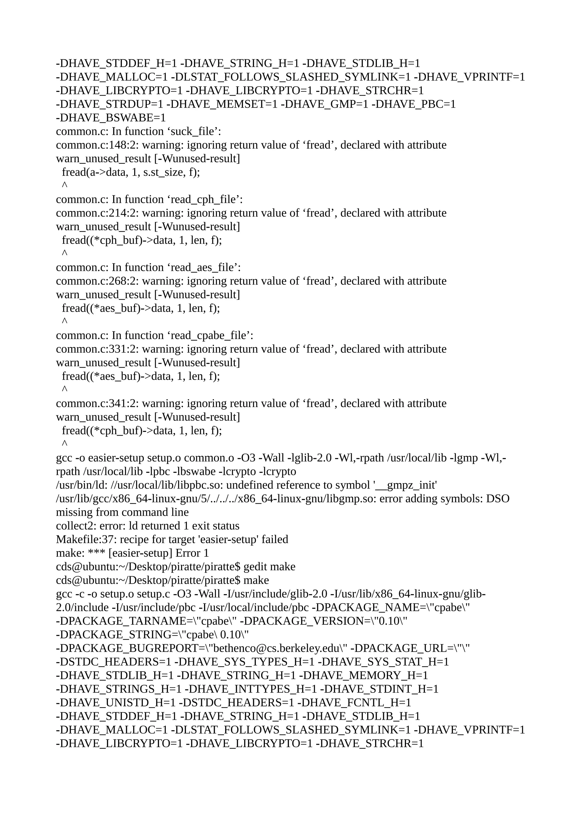 -DHAVE_STDDEF_H=1 -DHAVE_STRING_H=1 -DHAVE_STDLIB_H=1
-DHAVE_MALLOC=1 -DLSTAT_FOLLOWS_SLASHED_SYMLINK=1 -DHAVE_VPRINTF=1
-DHAVE_LIBCRYPTO=1 -DHAVE_LIBCRYPTO=1 -DHAVE_STRCHR=1
-DHAVE_STRDUP=1 -DHAVE_MEMSET=1 -DHAVE_GMP=1 -DHAVE_PBC=1
-DHAVE_BSWABE=1
common.c: In function ‘suck_file’:
common.c:148:2: warning: ignoring return value of ‘fread’, declared with attribute
warn_unused_result [-Wunused-result]
fread(a->data, 1, s.st_size, f);
^
common.c: In function ‘read_cph_file’:
common.c:214:2: warning: ignoring return value of ‘fread’, declared with attribute
warn_unused_result [-Wunused-result]
fread((*cph_buf)->data, 1, len, f);
^
common.c: In function ‘read_aes_file’:
common.c:268:2: warning: ignoring return value of ‘fread’, declared with attribute
warn_unused_result [-Wunused-result]
fread((*aes_buf)->data, 1, len, f);
^
common.c: In function ‘read_cpabe_file’:
common.c:331:2: warning: ignoring return value of ‘fread’, declared with attribute
warn_unused_result [-Wunused-result]
fread((*aes_buf)->data, 1, len, f);
^
common.c:341:2: warning: ignoring return value of ‘fread’, declared with attribute
warn_unused_result [-Wunused-result]
fread((*cph_buf)->data, 1, len, f);
^
gcc -o easier-setup setup.o common.o -O3 -Wall -lglib-2.0 -Wl,-rpath /usr/local/lib -lgmp -Wl,-
rpath /usr/local/lib -lpbc -lbswabe -lcrypto -lcrypto
/usr/bin/ld: //usr/local/lib/libpbc.so: undefined reference to symbol '__gmpz_init'
/usr/lib/gcc/x86_64-linux-gnu/5/../../../x86_64-linux-gnu/libgmp.so: error adding symbols: DSO
missing from command line
collect2: error: ld returned 1 exit status
Makefile:37: recipe for target 'easier-setup' failed
make: *** [easier-setup] Error 1
cds@ubuntu:~/Desktop/piratte/piratte$ gedit make
cds@ubuntu:~/Desktop/piratte/piratte$ make
gcc -c -o setup.o setup.c -O3 -Wall -I/usr/include/glib-2.0 -I/usr/lib/x86_64-linux-gnu/glib-
2.0/include -I/usr/include/pbc -I/usr/local/include/pbc -DPACKAGE_NAME="cpabe"
-DPACKAGE_TARNAME="cpabe" -DPACKAGE_VERSION="0.10"
-DPACKAGE_STRING="cpabe 0.10"
-DPACKAGE_BUGREPORT="bethenco@cs.berkeley.edu" -DPACKAGE_URL=""
-DSTDC_HEADERS=1 -DHAVE_SYS_TYPES_H=1 -DHAVE_SYS_STAT_H=1
-DHAVE_STDLIB_H=1 -DHAVE_STRING_H=1 -DHAVE_MEMORY_H=1
-DHAVE_STRINGS_H=1 -DHAVE_INTTYPES_H=1 -DHAVE_STDINT_H=1
-DHAVE_UNISTD_H=1 -DSTDC_HEADERS=1 -DHAVE_FCNTL_H=1
-DHAVE_STDDEF_H=1 -DHAVE_STRING_H=1 -DHAVE_STDLIB_H=1
-DHAVE_MALLOC=1 -DLSTAT_FOLLOWS_SLASHED_SYMLINK=1 -DHAVE_VPRINTF=1
-DHAVE_LIBCRYPTO=1 -DHAVE_LIBCRYPTO=1 -DHAVE_STRCHR=1
 
