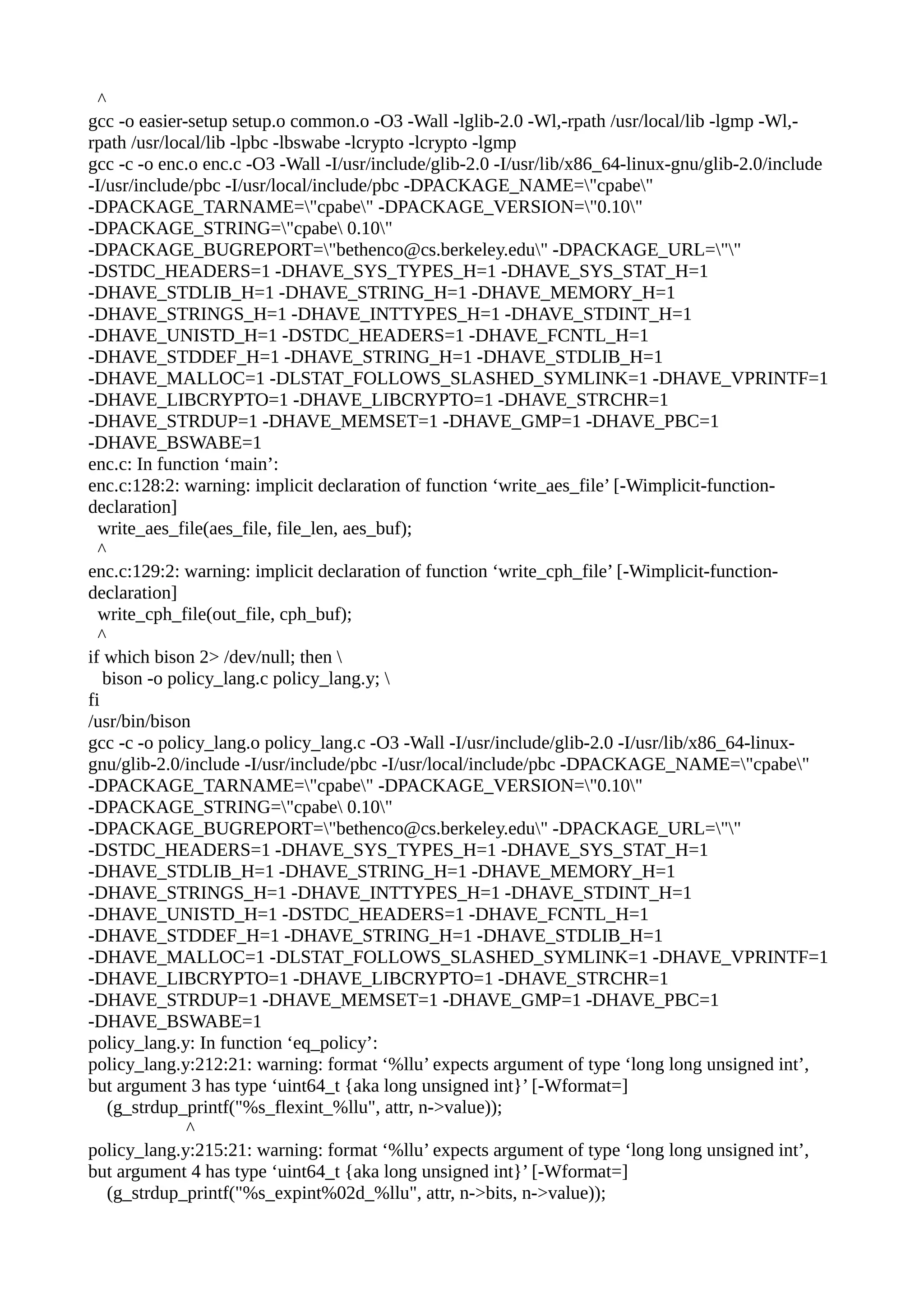 ^
gcc -o easier-setup setup.o common.o -O3 -Wall -lglib-2.0 -Wl,-rpath /usr/local/lib -lgmp -Wl,-
rpath /usr/local/lib -lpbc -lbswabe -lcrypto -lcrypto -lgmp
gcc -c -o enc.o enc.c -O3 -Wall -I/usr/include/glib-2.0 -I/usr/lib/x86_64-linux-gnu/glib-2.0/include
-I/usr/include/pbc -I/usr/local/include/pbc -DPACKAGE_NAME="cpabe"
-DPACKAGE_TARNAME="cpabe" -DPACKAGE_VERSION="0.10"
-DPACKAGE_STRING="cpabe 0.10"
-DPACKAGE_BUGREPORT="bethenco@cs.berkeley.edu" -DPACKAGE_URL=""
-DSTDC_HEADERS=1 -DHAVE_SYS_TYPES_H=1 -DHAVE_SYS_STAT_H=1
-DHAVE_STDLIB_H=1 -DHAVE_STRING_H=1 -DHAVE_MEMORY_H=1
-DHAVE_STRINGS_H=1 -DHAVE_INTTYPES_H=1 -DHAVE_STDINT_H=1
-DHAVE_UNISTD_H=1 -DSTDC_HEADERS=1 -DHAVE_FCNTL_H=1
-DHAVE_STDDEF_H=1 -DHAVE_STRING_H=1 -DHAVE_STDLIB_H=1
-DHAVE_MALLOC=1 -DLSTAT_FOLLOWS_SLASHED_SYMLINK=1 -DHAVE_VPRINTF=1
-DHAVE_LIBCRYPTO=1 -DHAVE_LIBCRYPTO=1 -DHAVE_STRCHR=1
-DHAVE_STRDUP=1 -DHAVE_MEMSET=1 -DHAVE_GMP=1 -DHAVE_PBC=1
-DHAVE_BSWABE=1
enc.c: In function ‘main’:
enc.c:128:2: warning: implicit declaration of function ‘write_aes_file’ [-Wimplicit-function-
declaration]
write_aes_file(aes_file, file_len, aes_buf);
^
enc.c:129:2: warning: implicit declaration of function ‘write_cph_file’ [-Wimplicit-function-
declaration]
write_cph_file(out_file, cph_buf);
^
if which bison 2> /dev/null; then 
bison -o policy_lang.c policy_lang.y; 
fi
/usr/bin/bison
gcc -c -o policy_lang.o policy_lang.c -O3 -Wall -I/usr/include/glib-2.0 -I/usr/lib/x86_64-linux-
gnu/glib-2.0/include -I/usr/include/pbc -I/usr/local/include/pbc -DPACKAGE_NAME="cpabe"
-DPACKAGE_TARNAME="cpabe" -DPACKAGE_VERSION="0.10"
-DPACKAGE_STRING="cpabe 0.10"
-DPACKAGE_BUGREPORT="bethenco@cs.berkeley.edu" -DPACKAGE_URL=""
-DSTDC_HEADERS=1 -DHAVE_SYS_TYPES_H=1 -DHAVE_SYS_STAT_H=1
-DHAVE_STDLIB_H=1 -DHAVE_STRING_H=1 -DHAVE_MEMORY_H=1
-DHAVE_STRINGS_H=1 -DHAVE_INTTYPES_H=1 -DHAVE_STDINT_H=1
-DHAVE_UNISTD_H=1 -DSTDC_HEADERS=1 -DHAVE_FCNTL_H=1
-DHAVE_STDDEF_H=1 -DHAVE_STRING_H=1 -DHAVE_STDLIB_H=1
-DHAVE_MALLOC=1 -DLSTAT_FOLLOWS_SLASHED_SYMLINK=1 -DHAVE_VPRINTF=1
-DHAVE_LIBCRYPTO=1 -DHAVE_LIBCRYPTO=1 -DHAVE_STRCHR=1
-DHAVE_STRDUP=1 -DHAVE_MEMSET=1 -DHAVE_GMP=1 -DHAVE_PBC=1
-DHAVE_BSWABE=1
policy_lang.y: In function ‘eq_policy’:
policy_lang.y:212:21: warning: format ‘%llu’ expects argument of type ‘long long unsigned int’,
but argument 3 has type ‘uint64_t {aka long unsigned int}’ [-Wformat=]
(g_strdup_printf("%s_flexint_%llu", attr, n->value));
^
policy_lang.y:215:21: warning: format ‘%llu’ expects argument of type ‘long long unsigned int’,
but argument 4 has type ‘uint64_t {aka long unsigned int}’ [-Wformat=]
(g_strdup_printf("%s_expint%02d_%llu", attr, n->bits, n->value));
 