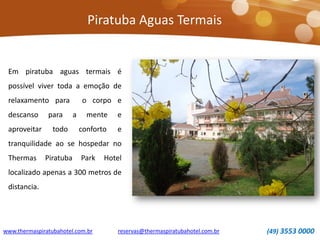 Piratuba Aguas Termais
www.thermaspiratubahotel.com.br (49) 3553 0000reservas@thermaspiratubahotel.com.br
Em piratuba aguas termais é
possível viver toda a emoção de
relaxamento para o corpo e
descanso para a mente e
aproveitar todo conforto e
tranquilidade ao se hospedar no
Thermas Piratuba Park Hotel
localizado apenas a 300 metros de
distancia.
 