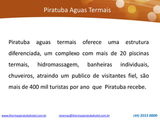 Piratuba Aguas Termais
www.thermaspiratubahotel.com.br (49) 3553 0000reservas@thermaspiratubahotel.com.br
Piratuba aguas termais oferece uma estrutura
diferenciada, um complexo com mais de 20 piscinas
termais, hidromassagem, banheiras individuais,
chuveiros, atraindo um publico de visitantes fiel, são
mais de 400 mil turistas por ano que Piratuba recebe.
 